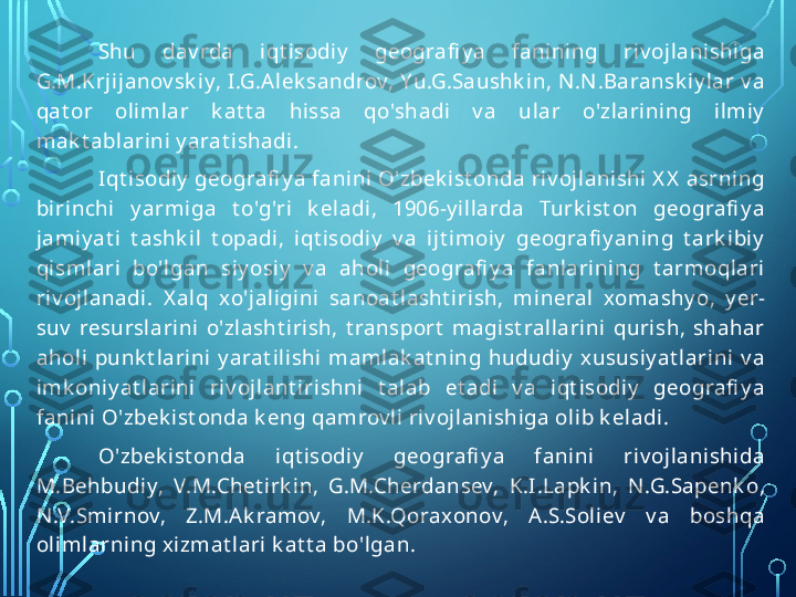 Shu  dav rda  i qt i sodiy   geografi y a  fani ni ng  ri v oj lanishi ga 
G.M.Krj ij anov sk iy, I.G.A lek sandrov, Yu.G.Saushk i n, N .N .Baransk iy l ar v a 
qat or  ol iml ar  k at t a  hi ssa  qo'shadi   v a  ul ar  o'zl ari ni ng  il mi y  
mak t ablari ni  y arat ishadi.
Iqt i sodiy  geografi y a fanini O'zbek i st onda ri v oj lani shi  X X  asrning 
bi ri nchi   y armiga  t o'g'ri   k eladi,  1906-y i ll arda  Turk i st on  geografi y a 
jamiy at i   t ashk i l   t opadi ,  i qt i sodiy   v a  i j t i moiy   geografi y aning  t ark i bi y  
qi sml ari  bo'lgan  siy osi y   v a  aholi   geografi y a  fanl arining  t armoqlari  
riv ojl anadi .  X al q  xo'jali gi ni   sanoat l asht i ri sh,  mi neral   xomashy o,  y er-
suv   resursl arini  o'zl asht i rish,  t ransport   magi st ral l ari ni   quri sh,  shahar 
ahol i  punk t lari ni   y arat i l ishi   mamlak at ni ng  hududiy   xususiy at lari ni   v a 
imk oni y at lari ni   riv oj l ant i ri shni   t al ab  et adi   v a  iqt isodi y   geografi y a 
fanini O'zbek i st onda k eng qamrov l i riv ojl anishi ga ol i b k el adi.
O'zbek i st onda  i qt i sodiy   geografi y a  fani ni   ri v oj lanishi da 
M.Behbudi y,  V.M.Chet i rk in,  G.M.Cherdansev,  K.I.Lapk i n,  N .G.Sapenk o, 
N .V.Smi rnov,  Z.M.Ak ramov,  M.K.Qoraxonov,  A.S.Soli ev   v a  boshqa 
ol imlarning xizmat l ari  k at t a bo'l gan.  