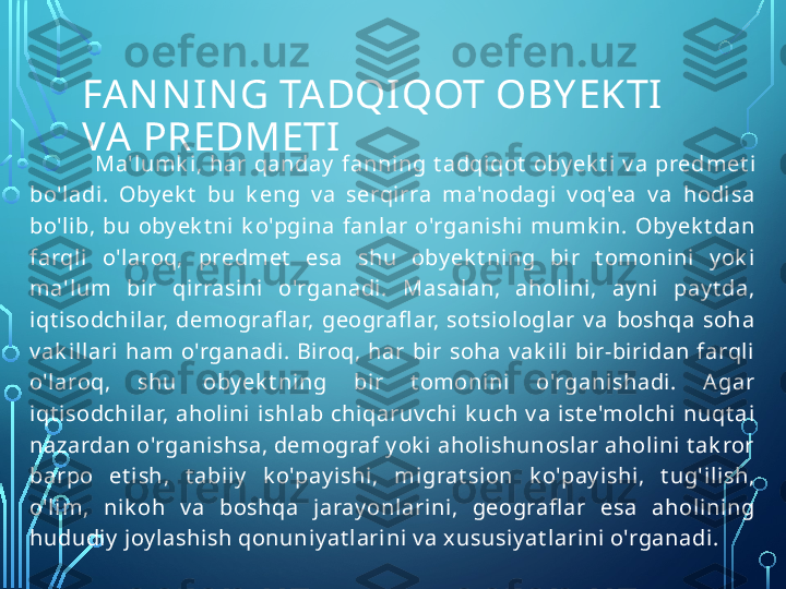 FAN N IN G TA DQIQOT OBY EKTI  
VA PREDMETI
Ma'lumk i,  har  qanday   fanni ng  t adqiqot   oby ek t i  v a  pred met i 
bo'ladi.  Oby ek t   bu  k eng  v a  serqirra  ma'nodagi  v oq'ea  v a  hodisa 
bo'lib,  bu  oby ek t ni  k o'pgina  fanlar  o'rganishi  mumk in.  Oby ek t dan 
farqli  o'laroq,  predmet   esa  shu  oby ek t ning  bi r  t omonini  y ok i 
ma'lum  bir  qirrasini  o'rganadi.  Masalan,  ahol ini,  ay ni  pay t da, 
iqt i sodchilar,  demografl ar,  geografl ar,  sot siol oglar  v a  boshqa  soha 
v ak il lari  ham  o'rganadi .  Biroq,  har  bir  soha  v ak ili   bir-biridan  farql i 
o'laroq,  shu  oby ek t ning  bi r  t omoni ni  o'rganishadi.  A gar 
iqt i sodchilar,  aholini   ishlab  chiqaruv chi  k uch  v a  ist e'molchi  nuqt ai 
nazardan o'rganishsa, demograf y ok i ahol ishunoslar aholi ni t ak ror 
barpo  et ish,  t abiiy   k o'pay ishi,  mi grat sion  k o'pay ishi,  t ug'ilish, 
o'lim,  nik oh  v a  boshqa  jaray onlarini,  geografl ar  esa  aholining 
hududiy  joy lashish qonuniy at larini v a xususi y at larini o'rganadi .  