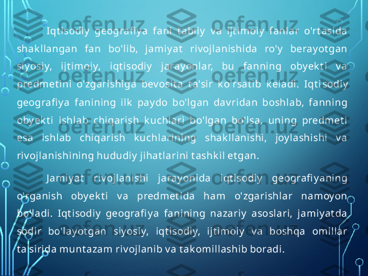 Iqt isodiy   geografi y a  fani  t abiiy   v a  ijt imoiy   fanlar  o'rt asida 
shak llangan  fan  bo'lib,  jamiy at   riv ojlanishida  ro'y   beray ot gan 
siy osiy,  ijt imoiy,  iqt isodiy   jaray onlar,  bu  fanning  oby ek t i  v a 
predmet ini  o'zgarishiga  bev osit a  t a'sir  k o'rsat ib  k eladi.  Iqt i sodiy  
geografi y a  fanining  ilk   pay do  bo'lgan  dav ridan  boshlab,  fanning 
oby ek t i  ishlab  chiqarish  k uchlari  bo'lgan  bo'lsa,  uning  predmet i 
esa  ishlab  chiqarish  k uchlarining  shak llanishi,  joy lashishi  v a 
riv ojlanishining hududiy  jihat larini t ashk il et gan.
J amiy at   riv ojlanishi  jaray onida  iqt isodiy   geografi y aning 
o'rganish  oby ek t i  v a  predmet ida  ham  o'zgarishlar  namoy on 
bo'ladi.  I qt isodiy   geografi y a  fanining  nazariy   asoslari,  jamiy at da 
sodir  bo'lay ot gan  siy osiy,  iqt isodiy,  ijt imoiy   v a  boshqa  omillar 
t a'sirida munt azam riv ojlanib v a t ak omillashib boradi.  