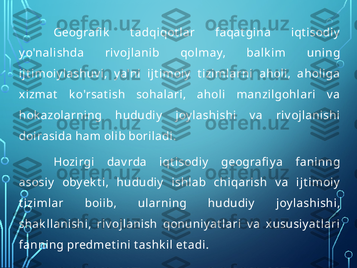 Geografi k   t adqiqot lar  faqat gina  iqt isodiy  
y o'nalishda  riv ojlanib  qolm ay,  balk im   uning 
ijt imoiy lashuv i,  y a'ni  ijt imoiy   t izim larni  aholi,  aholiga 
xizmat   k o'rsat ish  sohalari,  aholi  manzilgohlari  v a 
hok azolarning  hududiy   joy lashishi  v a  riv ojlanishi 
doirasida ham olib boriladi.
Hozirgi  dav rda  iqt isodiy   geografi y a  faninng 
asosiy   oby ek t i,  hududiy   ishlab  chiqarish  v a  ijt imoiy  
t izimlar  boiib,  ularning  hududiy   joy lashishi, 
shak llanishi,  riv ojlanish  qonuniy at lari  v a  xususiy at lari 
fanning predmet ini t ashk il et adi.  