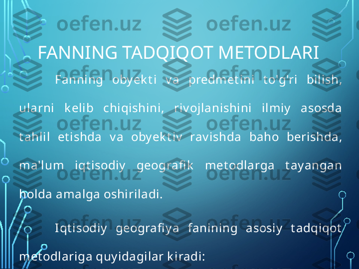 FANNING TADQIQOT METODLARI
Fanning  oby ek t i  v a  predmet ini  t o'g'ri  bilish, 
ularni  k elib  chiqishini,  riv ojlanishini  ilmiy   asosda 
t ahlil  et ishda  v a  oby ek t iv   rav ishda  baho  berishda, 
ma'lum  iqt isodiy   geografi k   met odlarga  t ay angan 
holda amalga oshiriladi.
Iqt isodiy   geografi y a  fanining  asosiy   t adqiqot  
met odlariga quy idagilar k iradi:  