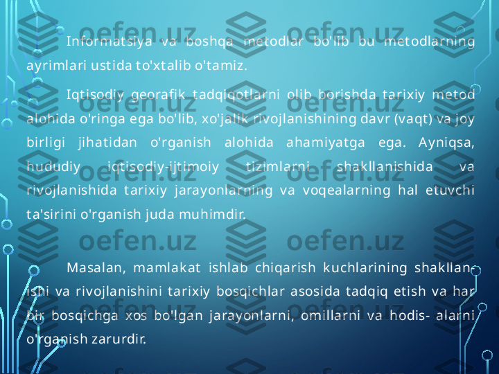 Informat siy a  v a  boshqa  met odlar  bo'lib  bu  met odlarning 
ay rimlari ust ida t o'xt alib o't amiz.
Iqt isodiy   georafi k   t adqiqot larni  olib  borishda  t arixiy   met od 
alohida o'ringa ega bo'lib, xo'jalik  riv ojlanishining dav r (v aqt ) v a joy  
birligi  jihat idan  o'rganish  alohida  ahamiy at ga  ega.  Ay niqsa, 
hududiy   iqt isodiy -ijt imoiy   t izimlarni  shak llanishida  v a 
riv ojlanishida  t arixiy   jaray onlarning  v a  v oqealarning  hal  et uv chi 
t a'sirini o'rganish juda   muhimdir.
Masalan,  mamlak at   ishlab  chiqarish  k uchlarining  shak llan- 
ishi  v a  riv ojlanishini  t arixiy   bosqichlar  asosida  t adqiq  et ish  v a  har 
bir  bosqichga  xos  bo'lgan  jaray onlarni,  omillarni  v a  hodis-  alarni 
o'rganish zarurdir.  