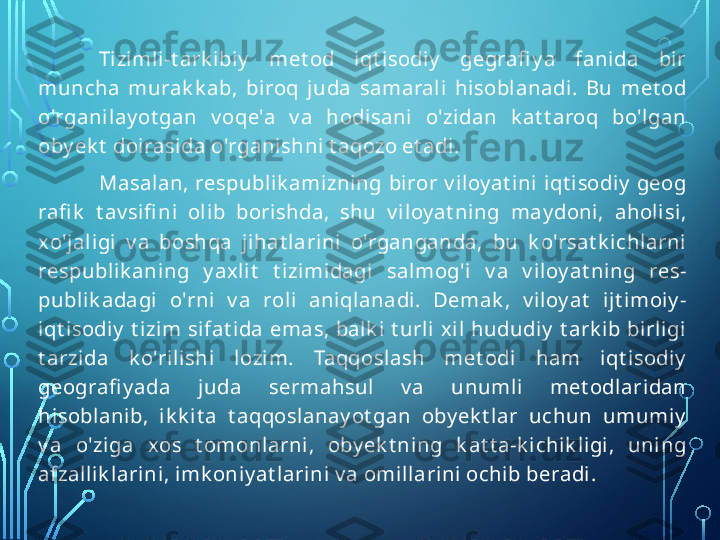 Tizimli-t ark ibiy   met od  iqt isodiy   gegrafi y a  fanida  bir 
muncha  murak k ab,  biroq  juda  samarali  hisoblanadi.  Bu  met od 
o'rganilay ot gan  v oqe'a  v a  hodisani  o'zidan  k at t aroq  bo'lgan 
oby ek t  doirasida o'rganishni t aqozo et adi.
Masalan,  respublik amizning  biror  v iloy at ini  iqt isodiy   geog 
rafi k   t av sifi ni  olib  borishda,  shu  v iloy at ning  may doni,  aholisi, 
xo'jaligi  v a  boshqa  jihat larini  o'rganganda,  bu  k o'rsat k ichlarni 
respublik aning  y axlit   t izimidagi  salmog'i  v a  v iloy at ning  res- 
publik adagi  o'rni  v a  roli  aniqlanadi.  Demak ,  v iloy at   ijt imoiy - 
iqt isodiy   t izim  sifat ida  emas,  balk i  t urli xil  hududiy   t ark ib  birligi 
t arzida  k o'rilishi  lozim.  Taqqoslash  met odi  ham  iqt isodiy  
geografi y ada  juda  sermahsul  v a  unumli  met odlaridan 
hisoblanib,  ik k it a  t aqqoslanay ot gan  oby ek t lar  uchun  umumiy  
v a  o'ziga  xos  t omonlarni,  oby ek t ning  k at t a-k ichik ligi,  uning 
afzallik larini, imk oniy at larini v a omillarini ochib beradi.  