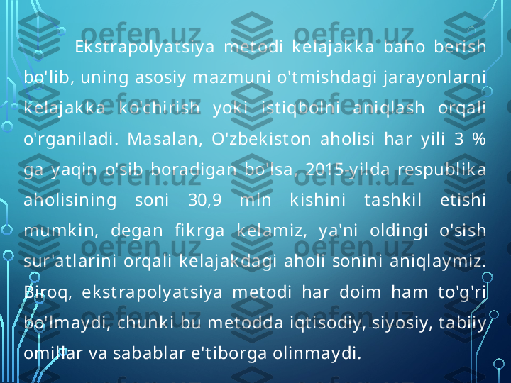 Ek st rapoly at siy a  met odi  k elajak k a  baho  berish 
bo'lib, uning asosiy  mazmuni o't mishdagi jaray onlarni 
k elajak k a  k o'chirish  y ok i  ist iqbolni  aniqlash  orqali 
o'rganiladi.  Masalan,  O'zbek ist on  aholisi  har  y ili  3  %  
ga  y aqin  o'sib  boradigan  bo'lsa,  2015-y ilda  respublik a 
aholisining  soni  30,9  mln  k ishini  t ashk il  et ishi 
mumk in,  degan  fi k rga  k elamiz,  y a'ni  oldingi  o'sish 
sur 'at larini  orqali  k elajak dagi  aholi  sonini  aniqlay miz. 
Biroq,  ek st rapoly at siy a  met odi  har  doim  ham  t o'g'ri 
bo'lmay di,  chunk i  bu  met odda  iqt isodiy,  siy osiy,  t abiiy  
omillar v a sabablar e't iborga olinmay di.  