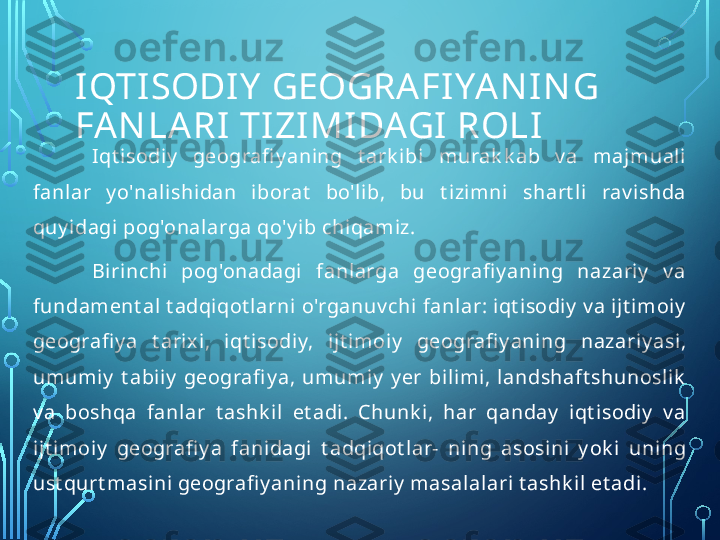 IQTISODIY  GEOGRAFI YA N IN G 
FAN LARI TIZIMIDAGI ROLI
I qt isodiy   geografi y aning  t ark ibi  murak k ab  v a  majmuali 
fanlar  y o'nali shi dan  iborat   bo'lib,  bu  t izimni  shart li  rav i shda 
quy idagi pog'onalarga qo'y ib chiqamiz.
Birinchi   pog'onadagi  fanlarga  geografi y ani ng  nazariy   v a 
fundament al t adqiqot larni o'rganuv chi fanlar: iqt isodiy  v a ijt imoiy  
geografi y a  t arixi,  iqt isodiy,  ijt imoiy   geografi y aning  nazariy asi, 
umumiy   t abiiy   geografi y a,  umumiy   y er  bilimi,  landshaft shunoslik  
v a  boshqa  fanlar  t ashk il   et adi.  Chunk i,  har  qanday   iqt isodiy   v a 
ijt imoiy   geografi y a  fanidagi  t adqiqot lar-  ning  asosini  y ok i  uning 
ust qurt masini geografi y aning nazariy  masalalari t ashk il  et adi.  