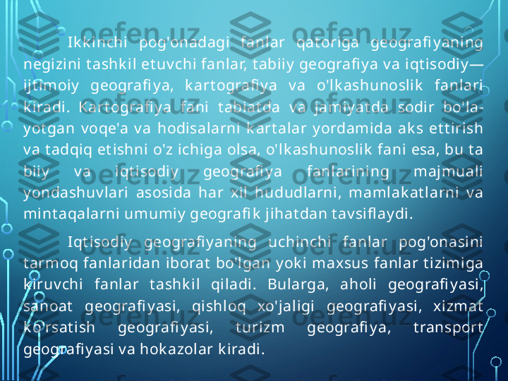 Ik k inchi  pog'onadagi  fanlar  qat origa  geografi y aning 
negizini t ashk il et uv chi fanlar, t abiiy  geografi y a v a iqt isodiy — 
ijt imoiy   geografi y a,  k art ografi y a  v a  o'lk ashunoslik   fanlari 
k iradi.  Kart ografi y a  fani  t abiat da  v a  jamiy at da  sodir  bo'la- 
y ot gan  v oqe'a  v a  hodisalarni  k art alar  y ordamida  ak s  et t irish 
v a t adqiq et ishni o'z ichiga olsa, o'lk ashunoslik  fani esa, bu t a 
biiy   v a  iqt isodiy   geografi y a  fanlarining  majmuali 
y ondashuv lari  asosida  har  xil  hududlarni,  mamlak at larni  v a 
mint aqalarni umumiy  geografi k  jihat dan t av sifl ay di.
Iqt isodiy   geografi y aning  uchinchi  fanlar  pog'onasini 
t armoq  fanlaridan  iborat   bo'lgan  y ok i  maxsus  fanlar  t izimiga 
k iruv chi  fanlar  t ashk il  qiladi.  Bularga,  aholi  geografi y asi, 
sanoat   geografi y asi,  qishloq  xo'jaligi  geografi y asi,  xizmat  
k o'rsat ish  geografi y asi,  t urizm  geografi y a,  t ransport  
geografi y asi v a hok azolar k iradi.  