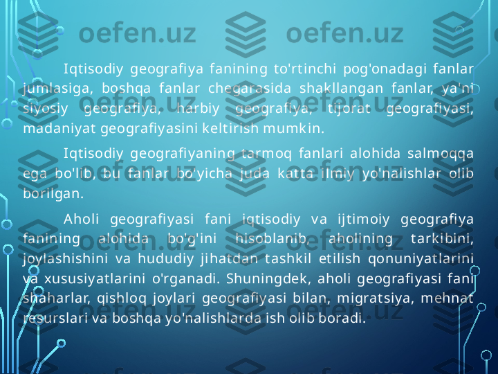 I qt isodi y   geografi y a  fanining  t o'rt inchi  pog'onadagi   fanl ar 
jumlasiga,  boshqa  fanlar  chegarasida  shak l langan  fanlar,  y a'ni 
siy osi y   geografi y a,  harbi y   geografi y a,  t ij orat   geografi y asi, 
madaniy at  geografi y asini k elt irish mumk in.
I qt isodi y   geografi y aning  t armoq  fanlari   alohida  salmoqqa 
ega  bo'lib,  bu  fanl ar  bo'y icha  juda  k at t a  i lmi y   y o'nalishlar  olib 
boril gan.
A holi  geografi y asi  fani  i qt isodi y   v a  ijt imoiy   geografi y a 
fanining  al ohida  bo'g'ini   hisoblanib,  ahol ini ng  t ark i bini, 
joy l ashishini  v a  hududiy   j ihat dan  t ashk il  et ilish  qonuni y at larini 
v a  xususiy at lari ni  o'rganadi .  Shuningdek ,  aholi  geografi y asi  fani 
shaharlar,  qishloq  j oy lari  geografi y asi  bil an,  migrat siy a,  mehnat  
resursl ari v a boshqa y o'nali shlarda ish olib boradi.  