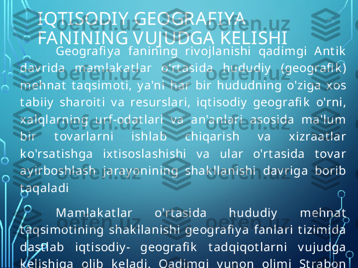 IQTISODIY GEOGRAFIYA 
FANINING VUJ UDGA KELISHI
Geografi y a  fanining  riv ojlanishi  qadimgi  A nt ik  
dav rida  mamlak at lar  o'rt asida  hududiy   (geografi k ) 
mehnat   t aqsimot i,  y a'ni  har  bir  hududning  o'ziga  xos 
t abiiy   sharoit i  v a  resurslari,  iqt isodiy   geografi k   o'rni, 
xalqlarning  urf-odat lari  v a  an'anlari  asosida  ma'lum 
bir  t ov arlarni  ishlab  chiqarish  v a  x izraat lar 
k o'rsat ishga  ix t isoslashishi  v a  ular  o'rt asida  t ov ar 
ay irboshlash  jaray onining  shak llanishi  dav riga  borib 
t aqaladi
Mamlak at lar  o'rt asida  hududiy   mehnat  
t aqsimot ining  shak llanishi  geografi y a  fanlari  t izimida 
dast lab  iqt isodiy -  geografi k   t adqiqot larni  v ujudga 
k elishiga  olib  k eladi.  Qadimgi  y unon  olimi  St rabon 
o'zining  o'n  et t i  t omlik   « G eogra fi y a» ,  deb  nomlangan 
asarida, aholining hududiy  joy lashuv i, mamla k at lar v a 
hududlar  o'rt asidagi  t ov ar  ishlab  chiqarish  v a  sav do- 
sot iq aloqalarini y orit adi.  