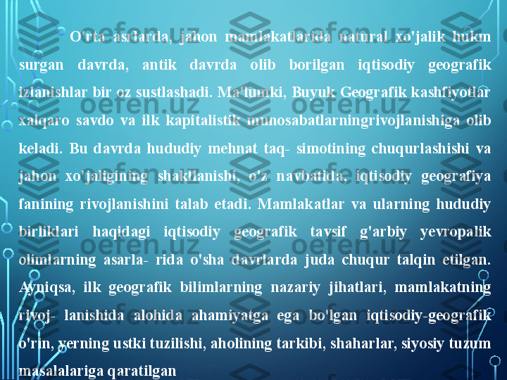 O'rta  asrlarda,  jahon  mamlakatlarida  natural  xo'jalik  hukm 
surgan  davrda,  antik  davrda  olib  borilgan  iqtisodiy  geografik 
izlanishlar bir oz sustlashadi. Ma'lumki, Buyuk Geografik kashfiyotlar 
xalqaro  savdo  va  ilk  kapitalistik  munosabatlarning rivojlanishiga  olib 
keladi.  Bu  davrda  hududiy  mehnat  taq-  simotining  chuqurlashishi  va 
jahon  xo'jaligining  shakllanishi,  o'z  navbatida,  iqtisodiy  geografiya 
fanining  rivojlanishini  talab  etadi.  Mamlakatlar  va  ularning  hududiy 
birliklari  haqidagi  iqtisodiy  geografik  tavsif  g'arbiy  yevropalik 
olimlarning  asarla-  rida  o'sha  davrlarda  juda  chuqur  talqin  etilgan. 
Ayniqsa,  ilk  geografik  bilimlarning  nazariy  jihatlari,  mamlakatning 
rivoj-  lanishida  alohida  ahamiyatga  ega  bo'lgan  iqtisodiy-geografik 
o'rin, yerning ustki tuzilishi, aholining tarkibi, shaharlar, siyosiy tuzum 
masalalariga qaratilgan  