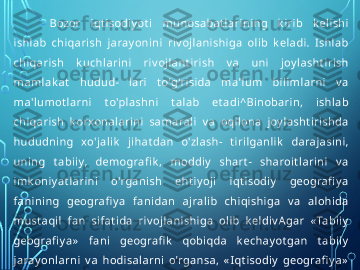 B ozor  iqt isodiy ot i  munosabat larining  k irib  k elishi 
ishlab  chiqarish  jaray onini  riv ojlanishiga  olib  k eladi.  Ishlab 
chiqarish  k uchlarini  riv ojlant irish  v a  uni  joy lasht irish 
mamlak at   hudud-  lari  t o'g'risida  ma'lum  bilimlarni  v a 
ma'lumot larni  t o'plashni  t alab  et adi^Binobarin,  ishlab 
chiqarish  k orxonalarini  samarali  v a  oqilona  joy lasht irishda 
hududning  xo'jalik   jihat dan  o'zlash-  t irilganlik   darajasini, 
uning  t abiiy,  demografi k ,  moddiy   shart -  sharoit larini  v a 
imk oniy at larini  o'rganish  eht iy oji  iqt isodiy   geografi y a 
fanining  geografi y a  fanidan  ajralib  chiqishiga  v a  alohida 
must aqil  fan  sifat ida  riv ojlanishiga  olib  k eldiv A gar  « Tabiiy  
geografi y a»   fani  geografi k   qobiqda  k echay ot gan  t abiiy  
jaray onlarni  v a  hodisalarni  o'rgansa,  « Iqt isodiy   geografi y a»  
fa ni  esa  ishlab  chiqarishni,  xususan,  ishlab  chiqarish 
k uchlarini  hududiy   riv ojlanish  xususiy at larini  v a 
qonuniy at larini t adqiq et adi.  