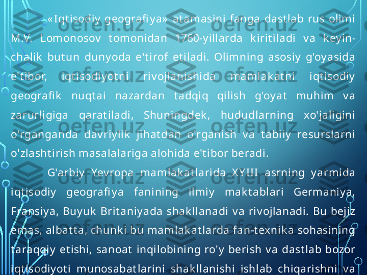 « Iqt isodiy   geografi y a»   at amasini  fanga  dast lab  rus  olimi 
M.V.  Lomonosov   t omonidan  1760-y illarda  k irit iladi  v a  k ey in- 
chalik   but un  duny oda  e't irof  et iladi.  Olimning  asosiy   g'oy asida 
e't ibor,  iqt isodiy ot ni  riv ojlanishida  mamlak at ni  iqt isodiy  
geografi k   nuqt ai  nazardan  t adqiq  qilish  g'oy at   muhim  v a 
zarurligiga  qarat iladi,  Shuningdek ,  hududlarning  xo'jaligini 
o'rganganda  dav riy lik   jihat dan  o'rganish  v a  t abiiy   resurslarni 
o'zlasht irish masalalariga alohida e't ibor beradi .
G'arbiy   Yev ropa  mamlak at larida  X Y III  asrning  y armida 
iqt isodiy   geografi y a  fanining  ilmiy   mak t ablari  Germaniy a, 
Fransiy a,  Buy uk   Brit aniy ada  shak llanadi  v a  riv ojlanadi.  Bu  bejiz 
emas, albat t a, chunk i bu mamlak at larda fan-t exnik a sohasining 
t araqqiy   et ishi,  sanoat   inqilobining  ro'y   berish  v a  dast lab  bozor 
iqt isodiy ot i  munosabat larini  shak llanishi  ishlab  chiqarishni  v a 
buning  nat ijasida,  mamlak at   hududlari  t o'g'ri-  sidagi  iqt isodiy  
bilimlarni riv ojlanishiga olib k eladi.  