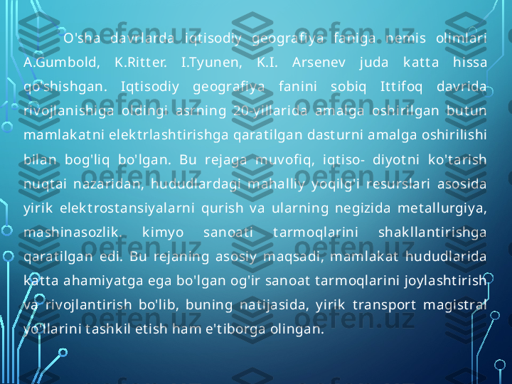 O'sha  dav rlarda  iqt isodiy   geografi y a  faniga  nemis  olimlari 
A.Gumbold,  K.Rit t er.  I.Ty unen,  K.I.  Arsenev   juda  k at t a  hissa 
qo'shishgan.  Iqt isodiy   geografi y a  fanini  sobiq  It t ifoq  dav rida 
riv ojlanishiga  oldingi  asrning  20-y illarida  amalga  oshirilgan  but un 
mamlak at ni elek t rlasht irishga qarat ilgan dast urni amalga oshirilishi 
bilan  bog'liq  bo'lgan.  Bu  rejaga  muv ofi q,  iqt iso-  diy ot ni  k o't arish 
nuqt ai  nazaridan,  hududlardagi  mahalliy   y oqilg'i  resurslari  asosida 
y irik   elek t rost ansiy alarni  qurish  v a  ularning  negizida  met allurgiy a, 
mashinasozlik .  k imy o  sanoat i  t armoqlarini  shak llant irishga 
qarat ilgan  edi.  Bu  rejaning  asosiy   maqsadi,  mamlak at   hududlarida 
k at t a ahamiy at ga ega bo'lgan og'ir sanoat  t armoqlarini joy lasht irish 
v a  riv ojlant irish  bo'lib,  buning  nat ijasida,  y irik   t ransport   magist ral 
y o'llarini t ashk il et ish ham e't iborga olingan.  