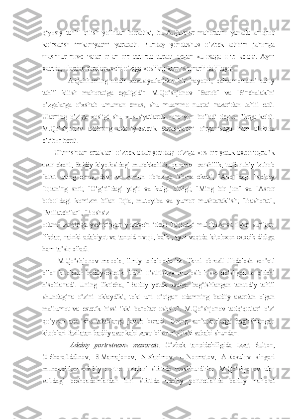 qiyosiy   tahlil   qilish   yo‘lidan   boradiki,   bu   A.Qahhor   mahoratini   yanada   aniqroq
ko‘rsatish   imkoniyatini   yaratadi.   Bunday   yondashuv   o‘zbek   adibini   jahonga
mashhur   novellistlar   bilan   bir   qatorda   turadi   degan   xulosaga   olib   keladi.   Ayni
vaqtda, ulardan farqlanuvchi o‘ziga xoslikni xam ishonarli dalillaydi.
          A.Qahhorning   nodir   xususiyatlaridan   biri-hayotni,   qahramonlarni   ruhiy
tahlil   kilish   mahoratiga   egaligidir.   M.Qo‘shjonov   "Sarob"   va   "Sinchalak"ni
o‘zgalarga   o‘xshab   umuman   emas,   shu   muammo   nuqtai   nazaridan   tahlil   etdi.
Ularning   o‘ziga   xosligi   shu   xususiyatlarda   namoyon   bo‘ladi   degan   fikrga   keldi.
M.Qo‘shjonov   adibning   adabiy-estetik   qarashlarini   o‘rganishga   ham   alohida
e’tibor berdi.
"O‘tmishdan  ertaklar" o‘zbek adabiyotidagi o‘ziga xos bir yetuk avtobiografik
asar  ekani; Saidiy kiyofasidagi  murakkablik, qarama-  qarshilik, turli  ruhiy iztirob
faqat   uning   emas,   davr   va   zamon   obraziga   ishora   ekani;   "Anor"dagi   haqiqiy
fojianing   snri;   "O‘g‘ri"dagi   yig‘i   va   kulgi   birligi;   "Ming   bir   jon"   va   "Asror
bobo"dagi   komizm   bilan   fojia,   mutoyiba   va   yumor   mushtaraklish;   "Bashorat",
"Millatchilar", "Boshsiz
odam" zamiriga yashiringan yozuvchi ideali  haqidagi  mulohaza va ilgari surilgan
fikrlar, nainki adabiyot va tanqid rivoji, balki, ayni vaqtda kitobxon estetik didiga
ham ta’sir qiladi.
    M.Qo‘shjonov   maqola,   ilmiy   tadqiqotlarida   fikrni   obrazli   ifodalash   san’ati
bilan   kitobxon   badiiy-estetik   didini   o‘stirishga   munosib   hissa   qo‘shgan   tanqidchi
hisoblanadi.   Uning   fikricha,   "Badiiy   yetuk   asarga   bag‘ishlangan   tanqidiy   tahlil
shundagina   o‘zini   oklaydiki,   toki   uni   o‘qigan   odamning   badiiy   asardan   olgan
ma’lumot   va   estetik   hissi   ikki   barobar   oshsin".   M.Qo‘shjonov   tadqiqotlari   o‘zi
qo‘ygan   ana   shu   talablarga   javob   beradi.   Uning   san’atkorlarga   bag‘ishlangan
kitoblari fazilatan badiiy asar kabi zavq bilan o‘qilishi sababi shundan.
        Adabiy   portretnavis   maxorati .   O‘zbek   tanqidchiligida   Izzat   Sulton,
O.Sharafiddinov,   S.Mamajonov,   N.Karimov,   U.Normatov,   A.Rasulov   singari
munaqqidpar   adabiy   portret   ustalari   sifatida   mashhurdirlar.   M.Qo‘shjonov   ular
safidagi   peshqadamlardan   biri   sifatida   adabiy   portretlarida   badiiy   mahorat 