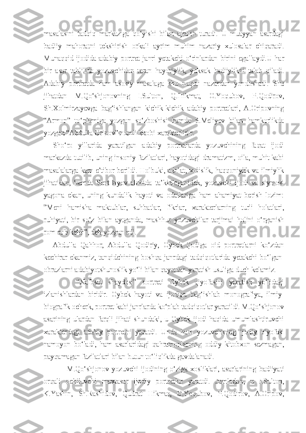 masalasini   tadqiq   markaziga   qo‘yishi   bilan   ajralib   turadi.   U   muayyan   asardagi
badiiy   mahoratni   tekshirish   orkali   ayrim   muhim   nazariy   xulosalar   chiqaradi.
Munaqqid   ijodida   adabiy   portret   janri   yetakchi   o‘rinlardan   birini   egallaydi.U   har
bir   asar   tahlilida   yozuvchidan   teran   hayotiylik,   yuksak   badiiylikni   talab   qiladi.
Adabiy   portretda   ham   asosiy   masalaga   shu   nuqtai   nazardan   yondoshadi.   Shu
jihatdan   M.Qo‘shjonovning   I.Sulton,   Q.Hikmat,   O.Yoqubov,   P.Qodirov,
Sh.Xolmirzayevga   bag‘ishlangan   kichik-kichik   adabiy   portretlari,   A.Oripovning
“Armon”   to‘plamiga   yozgan   so‘zboshisi   hamda   S.Meliyev   bilan   hamkorlikda
yozgan “Abdulla Oripov” nomli kitobi xarakterlidir.
Sho‘ro   yillarida   yaratilgan   adabiy   portretlarda   yozuvchining   faqat   ijodi
markazda tutilib, uning insoniy fazilatlari, hayotidagi dramatizm, oila, muhit kabi
masalalarga kam  e’tibor berildi. Holbuki, adolat, xolislik, haqqoniylik va ilmiylik
jihatidan,   hamda   Sent-Byov   alohida   ta’kidlaganidek,   yozuvchi   ijodi   va   siymosi
yagona   ekan,   uning   kundalik   hayoti   va   odatlariga   ham   ahamiyat   berish   lozim:
”Meni   hamisha   maktublar,   suhbatlar,   fikrlar,   xarakterlarning   turli   holatlari,
ruhiyati,   bir   so‘z   bilan   aytganda,   mashhur   yozuvchilar   tarjimai   holini   o‘rganish
rom etib keldi”, deb yozgan edi.
Abdulla   Qahhor,   Abdulla   Qodiriy,   Oybek   ijodiga   oid   portretlarni   ko‘zdan
kechirar   ekanmiz,   tanqidchining   boshqa   janrdagi   tadqiqotlarida   yetakchi   bo‘lgan-
obrazlarni adabiyotshunoslik yo‘li bilan qaytadan yaratish usuliga duch kelamiz.
        “Nafosat   shaydosi”   portreti   Oybek   qiyofasini   yaratish   yo‘lidagi
izlanishlardan   biridir.   Oybek   hayoti   va   ijodiga   bag‘ishlab   monografiya,   ilmiy-
biografik ocherk, portret kabi janrlarda ko‘plab tadqiqotlar yaratildi. M.Qo‘shjonov
asarining   ulardan   farqli   jihati   shundaki,   u   Oybek   ijodi   haqida   umumlashtiruvchi
xarakterdagi   adabiy   portretni   yaratdi.   Unda   ham   yozuvchining   ijodiy   qiyofasi
namoyon   bo‘ladi,   ham   asarlaridagi   qahramonlarning   oddiy   kitobxon   sezmagan,
payqamagan fazilatlari bilan butun to‘liqlikda gavdalanadi.
          M.Qo‘shjonov   yozuvchi   ijodining   o‘ziga   xosliklari,   asarlarining   badiiyati
orqali   ochiluvchi   muxtasar   ijodiy   portretlar   yaratdi.   Jumladan,   u   I.Sulton,
K.Yashin,   Sh.Rashidov,   Qudrat   Hikmat,   O.Yoqubov,   P.Qodirov,   A.Oripov, 