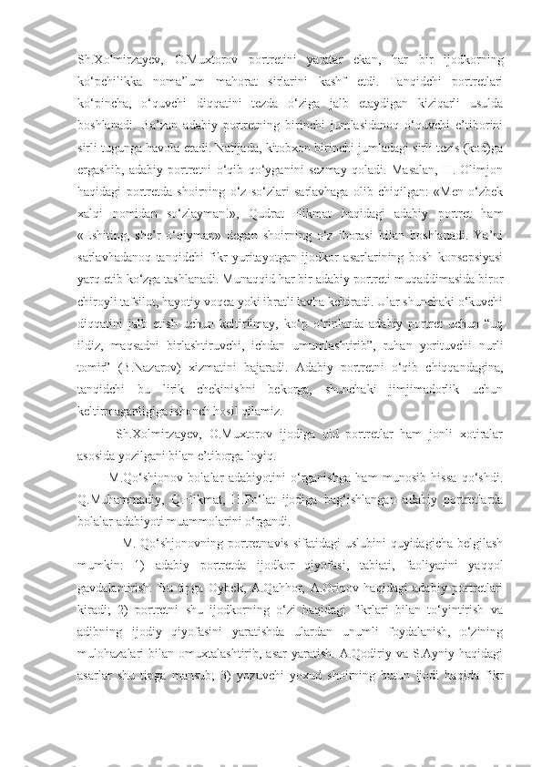 Sh.Xolmirzayev,   O.Muxtorov   portretini   yaratar   ekan,   har   bir   ijodkorning
ko‘pchilikka   noma’lum   mahorat   sirlarini   kashf   etdi.   Tanqidchi   portretlari
ko‘pincha,   o‘quvchi   diqqatini   tezda   o‘ziga   jalb   etaydigan   kiziqarli   usulda
boshlanadi.   Ba’zan   adabiy   portretning   birinchi   jumlasidanoq   o‘quvchi   e’tiborini
sirli tugunga havola etadi. Natijada, kitobxon birinchi jumladagi sirli tezis (kod)ga
ergashib,   adabiy   portretni   o‘qib   qo‘yganini   sezmay   qoladi.   Masalan,   H.   Olimjon
haqidagi   portretda   shoirning   o‘z   so‘zlari   sarlavhaga   olib   chiqilgan:   «Men   o‘zbek
xalqi   nomidan   so‘zlayman!»,   Qudrat   Hikmat   haqidagi   adabiy   portret   ham
«Eshiting,   she’r   o‘qiyman»   degan   shoirning   o‘z   iborasi   bilan   boshlanadi.   Ya’ni
sarlavhadanoq   tanqidchi   fikr   yuritayotgan   ijodkor   asarlarining   bosh   konsepsiyasi
yarq etib ko‘zga tashlanadi. Munaqqid har bir adabiy portreti muqaddimasida biror
chiroyli tafsilot, hayotiy voqea yoki ibratli lavha keltiradi. Ular shunchaki o‘kuvchi
diqqatini   jalb   etish   uchun   keltirilmay,   ko‘p   o‘rinlarda   adabiy   portret   uchun   “uq
ildiz,   maqsadni   birlashtiruvchi,   ichdan   umumlashtirib”,   ruhan   yorituvchi   nurli
tomir”   (B.Nazarov)   xizmatini   bajaradi.   Adabiy   portretni   o‘qib   chiqqandagina,
tanqidchi   bu   lirik   chekinishni   bekorga,   shunchaki   jimjimadorlik   uchun
keltirmaganligiga ishonch hosil qilamiz.
      Sh.Xolmirzayev,   O.Muxtorov   ijodiga   oid   portretlar   ham   jonli   xotiralar
asosida yozilgani bilan e’tiborga loyiq.
      M.Qo‘shjonov   bolalar   adabiyotini   o‘rganishga   ham   munosib   hissa   qo‘shdi.
Q.Muhammadiy,   Q.Hikmat,   H.Po‘lat   ijodiga   bag‘ishlangan   adabiy   portretlarda
bolalar adabiyoti muammolarini o‘rgandi.
                   M. Qo‘shjonovning portretnavis  sifatidagi uslubini  quyidagicha belgilash
mumkin:   1)   adabiy   portretda   ijodkor   qiyofasi,   tabiati,   faoliyatini   yaqqol
gavdalantirish.   Bu   tipga   Oybek,   A.Qahhor,   A.Oripov   haqidagi   adabiy   portretlari
kiradi;   2)   portretni   shu   ijodkorning   o‘zi   haqidagi   fikrlari   bilan   to‘yintirish   va
adibning   ijodiy   qiyofasini   yaratishda   ulardan   unumli   foydalanish,   o‘zining
mulohazalari   bilan  omuxtalashtirib,  asar  yaratish.  A.Qodiriy  va  S.Ayniy  haqidagi
asarlar   shu   tipga   mansub;   3)   yozuvchi   yoxud   shoirning   butun   ijodi   haqida   fikr 