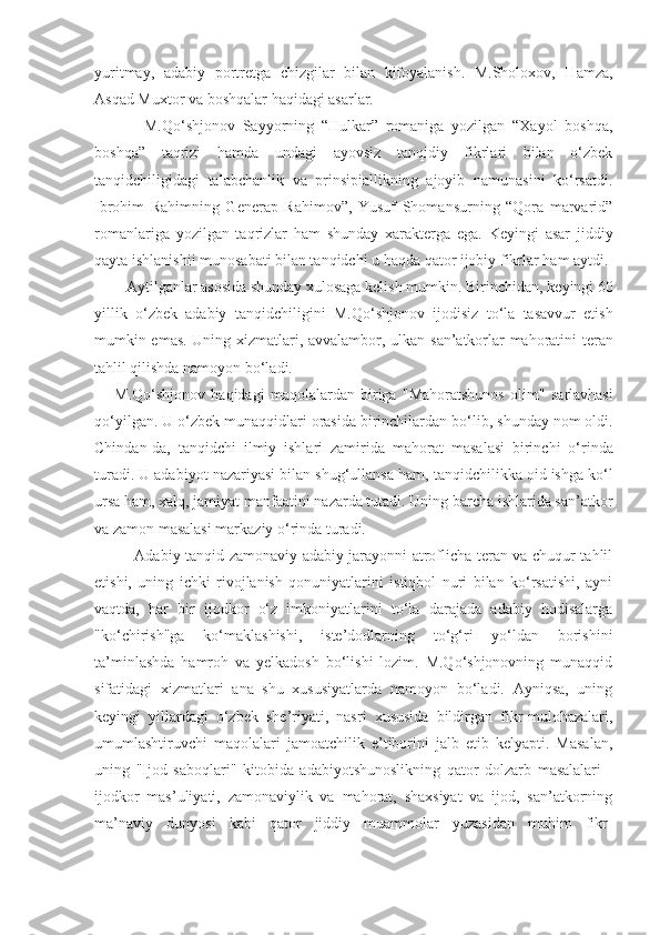 yuritmay,   adabiy   portretga   chizgilar   bilan   kifoyalanish.   M.Sholoxov,   Hamza,
Asqad Muxtor va boshqalar haqidagi asarlar. 
        M.Qo‘shjonov   Sayyorning   “Hulkar”   romaniga   yozilgan   “Xayol   boshqa,
boshqa”   taqrizi   hamda   undagi   ayovsiz   tanqidiy   fikrlari   bilan   o‘zbek
tanqidchiligidagi   talabchanlik   va   prinsipiallikning   ajoyib   namunasini   ko‘rsatdi.
Ibrohim   Rahimning   Generap   Rahimov”,   Yusuf   Shomansurning   “Qora   marvarid”
romanlariga   yozilgan   taqrizlar   ham   shunday   xarakterga   ega.   Keyingi   asar   jiddiy
qayta ishlanishii munosabati bilan tanqidchi u haqda qator ijobiy fikrlar ham aytdi.
    Aytilganlar asosida shunday xulosaga kelish mumkin. Birinchidan,  ke yingi 60
yillik   o‘zbek   adabiy   tan q idchiligini   M. Q o‘shjonov   ijodisiz   to‘ la   tasavvur   etish
mumkin emas. Uning xizmatlari, avvalambor, ulkan   san’ atkorlar ma h oratini teran
tahlil qilishda namoyon bo‘ladi.
M.Qo‘shjonov   haqidagi   maqolalardan   biriga   "Mahoratshunos   olim"   s arlavhasi
qo‘yilgan. U o‘zbek muna q qidlari orasida birinchilardan  b o‘lib, shunday nom oldi.
Chindan-da,   tanqidchi   ilmiy   ishlari   zamirida   m ahorat   masalasi   birinchi   o‘rinda
turadi. U adabiyot nazariyasi bilan  sh ug‘ullansa ham, tanqidchilikka oid ishga ko‘l
ursa ham, xalq, jamiyat  m anfaatini nazarda tutadi. Uning barcha ishlarida san’atkor
va zamon  m asalasi markaziy o‘rinda turadi.
       Adabiy tanqid zamonaviy adabiy jarayonni atroflicha teran va chuqur tahlil
etishi,   uning   ichki   rivojlanish   qonuniyatlarini   istiqbol   nuri   bilan   ko‘rsatishi,   ayni
vaqtda,   har   bir   ijodkor   o‘z   imkoniyatlarini   to‘la   darajada   adabiy   hodisalarga
"ko‘chirish"ga   ko‘maklashishi,   iste’dodlarning   to‘g‘ri   yo‘ldan   borishini
ta’minlashda   hamroh   va   yelkadosh   bo‘lishi   lozim.   M.Qo‘shjonovning   munaqqid
sifatidagi   xizmatlari   ana   shu   xususiyatlarda   namoyon   bo‘ladi.   Ayniqsa,   uning
keyingi   yillardagi   o‘zbek   she’riyati,   nasri   xususida   bildirgan   fikr-mulohazalari,
umumlashtiruvchi   maqolalari   jamoatchilik   e’tiborini   jalb   etib   kelyapti.   Masalan,
uning   "Ijod   saboqlari"   kitobida   adabiyotshunoslikning   qator   dolzarb   masalalari   -
ijodkor   mas’uliyati,   zamonaviylik   va   mahorat,   shaxsiyat   va   ijod,   san’atkorning
ma’naviy   dunyosi   kabi   qator   jiddiy   muammolar   yuzasidan   muhim   fikr- 