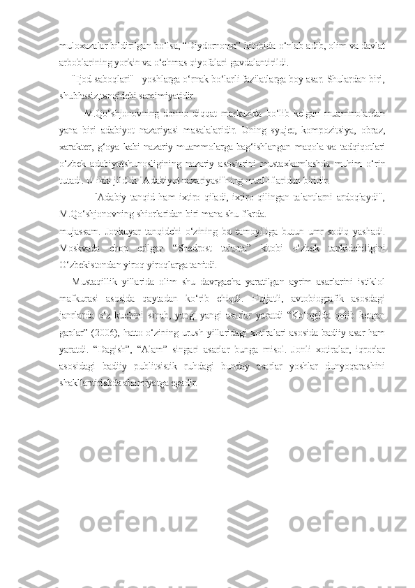 muloxazalar bildirilgan bo‘lsa, “Diydornoma” kitobida o‘nlab adib, olim va davlat
arboblarining yorkin va o‘chmas qiyofalari gavdalantirildi.
"Ijod saboqlari" - yoshlarga o‘rnak bo‘larli fazilatlarga boy asar. Shulardan biri,
shubhasiz,tanqidchi samimiyatidir.
      M.Qo‘shjonovning   doimo   diqqat   markazida   bo‘lib   kelgan   muammolardan
yana   biri   adabiyot   nazariyasi   masalalaridir.   Uning   syujet,   kompozitsiya,   obraz,
xarakter,   g‘oya   kabi   nazariy   muammolarga   bag‘ishlangan   maqola   va   tadqiqotlari
o‘zbek   adabiyotshunosligining   nazariy   asoslarini   mustaxkamlashda   muhim   o‘rin
tutadi. U ikki jildlik "Adabiyot nazariyasi"ning mualliflaridan biridir.
                  "Adabiy   tanqid   ham   ixtiro   qiladi,   ixtiro   qilingan   talantlarni   ardoqlaydi",
M.Qo‘shjonovning shiorlaridan biri mana shu fikrda.
mujassam.   Jonkuyar   tanqidchi   o‘zining   bu   tamoyiliga   butun   umr   sodiq   yashadi.
Moskvada   chop   etilgan   “Shedrost   talanta”   kitobi   o‘zbek   tankidchiligini
O‘zbekistondan yiroq-yiroqlarga tanitdi.
Mustaqillik   yillarida   olim   shu   davrgacha   yaratilgan   ayrim   asarlarini   istiklol
mafkurasi   asosida   qaytadan   ko‘rib   chiqdi.   Hujjatli,   avtobiografik   asosdagi
janrlarda   o‘z   kuchini   sinab,   yangi-yangi   asarlar   yaratdi   “Ko‘ngilda   qolib   ketgan
gaplar” (2006), hatto o‘zining urush yillaridagi  xotiralari  asosida  badiiy asar ham
yaratdi.   “Dagish”,   “Alam”   singari   asarlar   bunga   misol.   Jonli   xotiralar,   iqrorlar
asosidagi   badiiy   publitsistik   ruhdagi   bunday   asarlar   yoshlar   dunyoqarashini
shakllantirishda ahamiyatga egadir. 