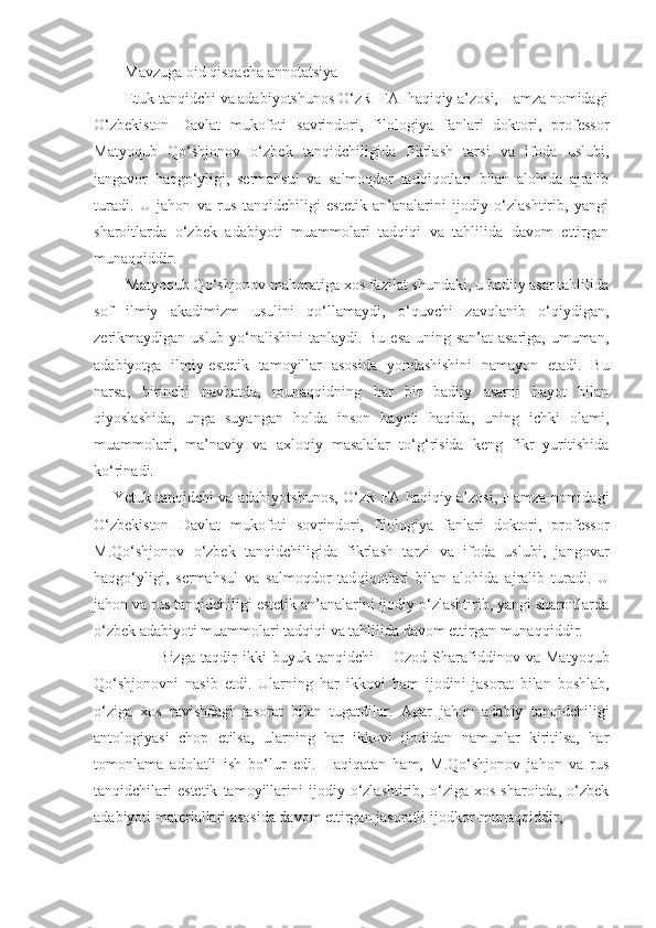          Mavzuga oid qisqacha annotatsiya
        Etuk tanqidchi va adabiyotshunos O‘zR  FA  haqiqiy a’zosi, Hamza nomidagi
O‘zbekiston   Davlat   mukofoti   savrindori,   filologiya   fanlari   doktori,   professor
Matyoqub   Qo‘shjonov   o‘zbek   tanqidchiligida   fikrlash   tarsi   va   ifoda   uslubi,
jangavor   haqgo‘yligi,   sermahsul   va   salmoqdor   tadqiqotlari   bilan   alohida   ajralib
turadi.   U   jahon   va   rus   tanqidchiligi   estetik   an’analarini   ijodiy   o‘zlashtirib,   yangi
sharoitlarda   o‘zbek   adabiyoti   muammolari   tadqiqi   va   tahlilida   davom   ettirgan
munaqqiddir.
        Matyoqub Qo‘shjonov mahoratiga xos fazilat shundaki, u badiiy asar tahlilida
sof   ilmiy   akadimizm   usulini   qo‘llamaydi,   o‘quvchi   zavqlanib   o‘qiydigan,
zerikmaydigan uslub yo‘nalishini  tanlaydi. Bu esa uning san’at  asariga, umuman,
adabiyotga   ilmiy-estetik   tamoyillar   asosida   yondashishini   namayon   etadi.   Bu
narsa,   birinchi   navbatda,   munaqqidning   har   bir   badiiy   asarni   hayot   bilan
qiyoslashida,   unga   suyangan   holda   inson   hayoti   haqida,   uning   ichki   olami,
muammolari,   ma’naviy   va   axloqiy   masalalar   to‘g‘risida   keng   fikr   yuritishida
ko‘rinadi.
Yetuk tanqidchi va adabiyo t shunos, O‘zR FA haqiqiy a’zosi, Hamza nomidagi
O‘zbekiston   Davlat   mukofoti   sovrindori,   filologiya   fanlari   doktori,   professor
M.Qo‘shjonov   o‘zbek   tanqidchiligida   fikrlash   tarzi   va   ifoda   uslubi,   jangovar
haqgo‘yligi,   sermahsul   va   salmoqdor   tad q i q otlari   bilan   alohida   ajralib   turadi.   U
jahon va rus tanqidchiligi estetik an’analarini ijodiy o‘zlashtirib, yangi sharoitlarda
o‘zbek adabiyoti muammolari tadqiqi va tahlilida davom ettirgan munaq q iddir.
                Bizga   taqdir   ikki   buyuk   tanqidchi   –   Ozod   Sharafiddinov   va   Matyo q ub
Qo‘shjonovni   nasib   etdi.   Ularning   har   ikkovi   h am   ijodini   jasorat   bilan   boshlab,
o‘ziga   xos   ravishdagi   jasorat   bilan   tugatdilar.   Agar   jahon   adabiy   tan q idchiligi
antologiyasi   chop   etilsa,   ularning   har   ikkovi   ijodidan   namunlar   kiritilsa,   har
tomonlama   adolatli   ish   bo‘lur   edi.   Haqiqatan   ham,   M.Qo‘shjonov   jahon   va   rus
tanqidchilari   estetik   tamoyillarini   ijodiy   o‘zlashtirib,   o‘ziga   xos   sharoitda,   o‘zbek
adabiyoti materiallari asosida davom ettirgan jasoratli ijodkor-muna q qiddir, 