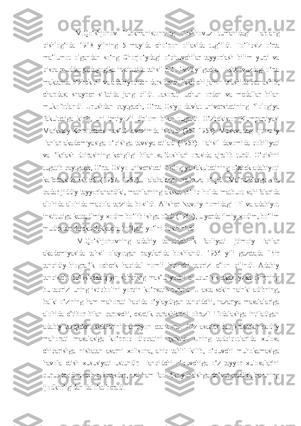         M.Qo‘shjonov   Turkmanistonning   Toshhovuz   tumanidagi   Haplang
qishlog‘ida   1918   yilning   5   mayida   cho‘pon   oilasida   tug‘ildi.   To‘liqsiz   o‘rta
ma’lumot   olgandan   so‘ng   Chorjo‘ydagi   o‘qituvchilar   tayyorlash   bilim   yurti   va
qisqa muddat pedagogika institutida tahsil oldi. 1942 yilgacha Toshhovuzdagi o‘rta
maktabda o‘zbek tili va adabiyotidan dars berdi. Ikkinchi jahon urushida qatnashib,
chapdast   snayper   sifatida   jang   qildi.   Jasorati   uchun   orden   va   medallar   bilan
mukofotlandi.   Urushdan   qaytgach,   O‘rta   Osiyo   davlat   universitetining   filologiya
fakultetiga   kirib,   uni   imtiyozli   diplom   bilan   tugatdi.   O‘zbekiston   Kompartiyasi
Markaziy   Komitetida   mas’ul   lavozimda   ishladi   (950-1953).   Moskvadagi   ijtimoiy
Fanlar   akademiyasiga   o‘qishga   tavsiya   etiladi   (1953).   Tahsil   davomida   qobiliyati
va   fikrlash   doirasining   kengligi   bilan   safdoshlari   orasida   ajralib   turdi.   O‘qishni
tugatib qaytgach, O‘rta Osiyo universiteti filologiya fakultetining o‘zbek adabiyoti
kafedrasida   ishladi   (1957-   1960).   Talabalarga   ma’ruza   o‘ q idi.   Ma’ruzalarga   shu
q adar   jiddiy   tayyorlanardiki,   matnlarning   aksari   to‘liq   holda   matbuot   sa h ifalarida
alohida-alohida   maqola   tarzida   bosildi.   Alisher   Navoiy   nomidagi   Til   va   adabiyot
institutiga katta ilmiy xodim bo‘lib ishga o‘tdi (1960), u yerda ilmiy xodim, bo‘lim
mudiridan direktorlikkacha bo‘lgan yo‘lni bosib o‘tdi.
        M.Qo‘shjonovning   adabiy   tanqidchilik   faoliyati   Ijtimoiy   Fanlar
akademiyasida   tahsil   olayotgan   paytlarida   boshlandi.   1956   yili   gazetada   "Bir
tanqidiy-biografik   ocherk   haqida"   nomli   birinchi   taqrizi   e’lon   qilindi.   Adabiy
tanqidchi bo‘lishdek qiyin sohaning mas’uliyatini chuqur his etgan yosh olimning
bu taqrizi uning istiqbolini yorqin ko‘rsatib turardi. U asta-sekin nainki  adibning,
balki   o‘zining   ham   mahorati   haqida   o‘ylaydigan   tanqidchi,   nazariya   masalalariga
alohida   e’tibor   bilan   qarovchi,   estetik   qarashlarini   obrazli   ifodalashga   intiladigan
adabiy   tanqidchi   sifatlarini   namoyon   eta   bordi.   O‘z   asarlarida   ijodkorlar   badiiy
mahorati   masalasiga   ko‘proq   diqqatini   qaratdi.   Uning   tadqiqotlarida   xulosa
chiqarishga   nisbatan   asarni   xolisona,   aniq   tahlil   kilib,   o‘quvchi   muhokamasiga
havola   etish   xususiyati   ustundir.   Tanqidchi   o‘quvchiga   o‘z   tayyor   xulosalarini
quruq taqdim etib qolmasdan, uni ham faol fikr yuritishga da’vat etadiki, bu uning
ijodkorligidan dalolat beradi. 