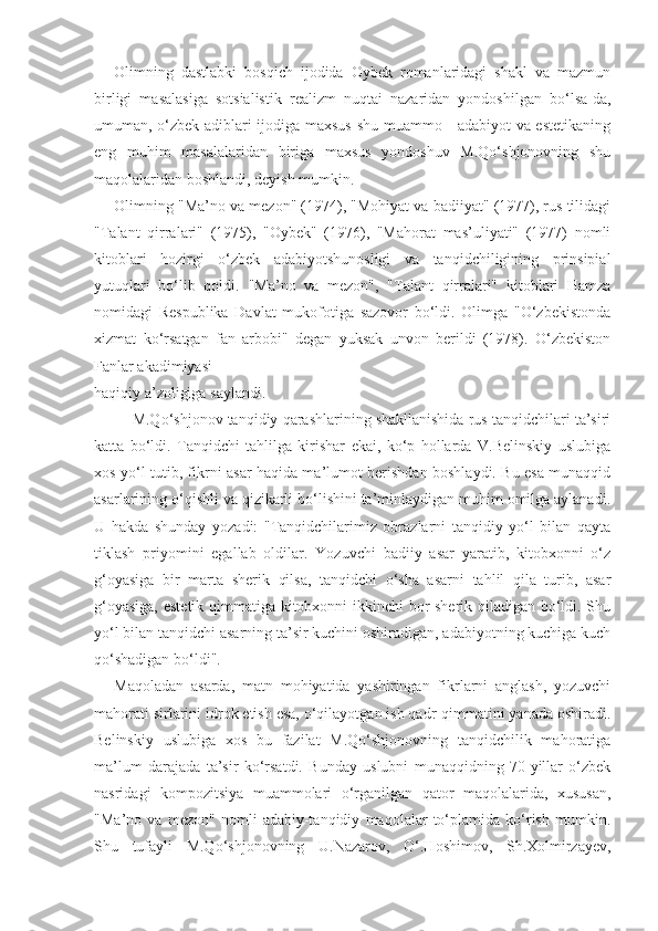 Olimning   dastlabki   bosqich   ijodida   Oybek   romanlaridagi   shakl   va   mazmun
birligi   masalasiga   sotsialistik   realizm   nuqtai   nazaridan   yondoshilgan   bo‘lsa-da,
umuman, o‘zbek adiblari ijodiga maxsus shu muammo - adabiyot  va estetikaning
eng   muhim   masalalaridan   biriga   maxsus   yondoshuv   M.Qo‘shjonovning   shu
maqolalaridan boshlandi, deyish mumkin.
Olimning "Ma’no va mezon" (1974), "Mohiyat va badiiyat" (1977), rus tilidagi
"Talant   qirralari"   (1975),   "Oybek"   (1976),   "Mahorat   mas’uliyati"   (1977)   nomli
kitoblari   hozirgi   o‘zbek   adabiyotshunosligi   va   tanqidchiligining   prinsipial
yutuqlari   bo‘lib   qoldi.   "Ma’no   va   mezon",   "Talant   qirralari"   kitoblari   Hamza
nomidagi   Respublika   Davlat   mukofotiga   sazovor   bo‘ldi.   Olimga   "O‘zbekistonda
xizmat   ko‘rsatgan   fan   arbobi"   degan   yuksak   unvon   berildi   (1978).   O‘zbekiston
Fanlar  akadimiyasi
haqiqiy  a’zoligiga saylandi .
     M.Qo‘shjonov tanqidiy qarashlarining shakllanishida rus tanqidchilari ta’siri
katta   bo‘ldi.   Tanqidchi   tahlilga   kirishar   ekai,   ko‘p   hollarda   V.Belinskiy   uslubiga
xos yo‘l tutib, fikrni asar haqida ma’lumot berishdan boshlaydi. Bu esa munaqqid
asarlarining o‘qishli va qizikarli bo‘lishini ta’minlaydigan muhim omilga aylanadi.
U   hakda   shunday   yozadi:   "Tanqidchilarimiz   obrazlarni   tanqidiy   yo‘l   bilan   qayta
tiklash   priyomini   egallab   oldilar.   Yozuvchi   badiiy   asar   yaratib,   kitobxonni   o‘z
g‘oyasiga   bir   marta   sherik   qilsa,   tanqidchi   o‘sha   asarni   tahlil   qila   turib,   asar
g‘oyasiga, estetik qimmatiga kitobxonni ikkinchi bor sherik qiladigan bo‘ldi. Shu
yo‘l bilan tanqidchi asarning ta’sir kuchini oshiradigan, adabiyotning kuchiga kuch
qo‘shadigan bo‘ldi".
Maqoladan   asarda,   matn   mohiyatida   yashiringan   fikrlarni   anglash,   yozuvchi
mahorati sirlarini idrok etish esa, o‘qilayotgan ish qadr-qimmatini yanada oshiradi.
Belinskiy   uslubiga   xos   bu   fazilat   M.Qo‘shjonovning   tanqidchilik   mahoratiga
ma’lum   darajada   ta’sir   ko‘rsatdi.   Bunday   uslubni   munaqqidning   70-yillar   o‘zbek
nasridagi   kompozitsiya   muammolari   o‘rganilgan   qator   maqolalarida,   xususan,
"Ma’no   va   mezon"   nomli   adabiy-tanqidiy   maqolalar   to‘plamida   ko‘rish   mumkin.
Shu   tufayli   M.Qo‘shjonovning   U.Nazarov,   O‘.Hoshimov,   Sh.Xolmirzayev, 