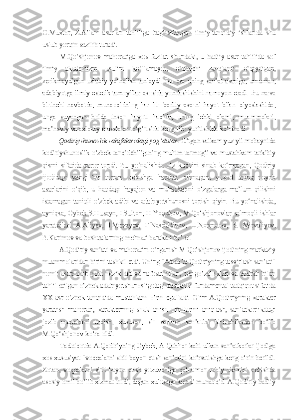 O.Muxtor,   Z.A’lam   asarlari   tahliliga   bag‘ishlangan   ilmiy-tanqidiy   ishlarida   shu
uslub yorqin sezilib turadi.
      M.Qo‘shjonov   mahoratiga   xos   fazilat   shundaki,   u   badiiy   asar   tahlilida   sof
ilmiy   akademizm   usulini   ko‘llamaydi,   o‘quvchi   zavqlanib   o‘qiydigan,
zerikmaydigan   uslubiy   yo‘nalish   tanlaydi.   Bu   esa   uning   san’at   asariga,   umuman,
adabiyotga ilmiy-estetik tamoyillar asosida yondashishini namoyon etadi. Bu narsa
birinchi   navbatda,   munaqqidning   har   bir   badiiy   asarni   hayot   bilan   qiyoslashida,
unga   suyangan   holda   inson   hayoti   haqida,   uning   ichki   olami,   muammolari,
ma’naviy va axloqiy masalalar to‘g‘risida keng fikr yuritishida ko‘rinadi.
     Qodiriyshunoslik sahifalaridagi yog‘dular . O‘tgan salkam yuz yil mobaynida
kodiriyshunoslik o‘zbek tanqidchiligining muhim tarmog‘i va mustahkam tarkibiy
qismi   sifatida   qaror   topdi.   Bu   yo‘nalishda   o‘z   kuchini   sinab   ko‘rmagan,   Qodiriy
ijodidagi   yangi   bir   qirrani   ochishga   harakat   qilmagan,   yoxud   uning   noyob
asarlarini   o‘qib,   u   haqdagi   hayajon   va   muhabbatini   o‘zgalarga   ma’lum   qilishni
istamagan   taniqli   o‘zbek   adibi   va   adabiyotshunosni   topish   qiyin.   Bu   yo‘nalishda,
ayniqsa, Oybek S.Husayn, I.Sulton, H.Yoqubov, M.Qo‘shjonovlar salmoqli ishlar
yaratdilar!   A.Aliyev,   I.Mirzayev,   F.Nasriddinov,   U.Normatov,   S.   Mirvaliyev,
B.Karimov va boshqalarning mehnati barakali bo‘ldi.
    A.Qodiriy san’ati va mahoratini o‘rganish M Qo‘shjonov ijodining markaziy
muammolaridan birini tashkil etdi. Uning "Abdulla Qodiriyning tasvirlash san’ati"
nomli asari adib ijodi nozik did va nafosat bilan, bor go‘zalliklari va qudrati bilan
tahlil etilgan o‘zbek adabiyotshunosligidagi dastlabki fundamental tadqiqot sifatida
XX asr  o‘zbek  tanqidida mustahkam  o‘rin  egalladi.  Olim   A.Qodiriyning  xarakter
yaratish   mahorati,   xarakterning   shakllanish   omillarini   aniqlash,   san’atkorlikdagi
jozib   nuqtalarni   topish,   xususan,   sir   saqlash   san’atini   birinchilardan   bo‘lib
M.Qo‘shjonov ko‘ra oldi.
     Tadqiqotda A.Qodiriyning Oybek, A.Qahhor kabi ulkan san’atkorlar ijodiga
xos xususiyat "voqealarni sirli bayon etish san’atini ko‘rsatishga keng o‘rin berildi.
Zotan,   voqealarni   sirli   bayon   etish   yozuvchiga   qahramon   ruhiy   olamini   ochishda
asosiy omil bo‘lib xizmat qildi, degan xulosaga keladi munaqqid. A.Qodiriy badiiy 