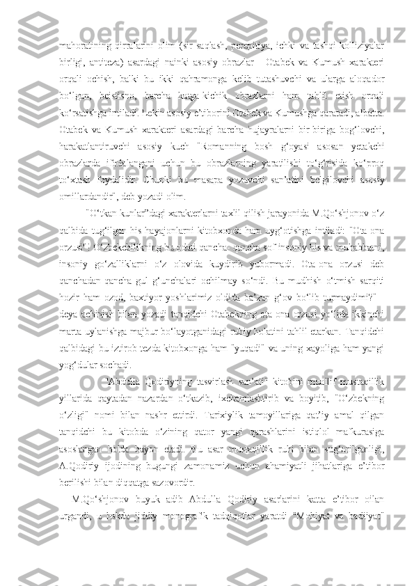 mahoratining   qirralarini   olim   (sir   saqlash,   perepitiya,   ichki   va   tashqi   kolliziyalar
birligi,   antiteza)   asardagi   nainki   asosiy   obrazlar   -   Otabek   va   Kumush   xarakteri
orqali   ochish,   balki   bu   ikki   qahramonga   kelib   tutashuvchi   va   ularga   aloqador
bo‘lgan,   beistisno,   barcha   katga-kichik   obrazlarni   ham   tahlil   etish   orqali
ko‘rsatishga intiladi. Lekin asosiy e’tiborini Otabek va Kumushga qaratadi, albatta.
Otabek   va   Kumush   xarakteri   asardagi   barcha   hujayralarni   bir-biriga   bog‘lovchi,
harakatlantiruvchi   asosiy   kuch   "Romanning   bosh   g‘oyasi   asosan   yetakchi
obrazlarda   ifodalangani   uchun   bu   obrazlarning   yaratilishi   to‘g‘risida   ko‘proq
to‘xtash   foydalidir.   Chunki   bu   masapa   yozuvchi   san’atini   belgilovchi   asosiy
omillardandir", deb yozadi olim.
      "O‘tkan kunlar”dagi xarakterlarni taxlil qilish jarayonida M.Qo‘shjonov o‘z
qalbida   tug‘ilgan   his-hayajonlarni   kitobxonda   ham   uyg‘otishga   intiladi:   "Ota-ona
orzusi"! O‘zbekchilikning bu odati qancha- qancha sof insoniy his va muhabbatni,
insoniy   go‘zalliklarni   o‘z   olovida   kuydirib   yubormadi.   Ota-ona   orzusi   deb
qanchadan-qancha   gul   g‘unchalari   ochilmay   so‘ndi.   Bu   mudhish   o‘tmish   sarqiti
hozir   ham   ozod,   baxtiyor   yoshlarimiz   oldida   ba’zan   g‘ov   bo‘lib   turmaydimi?"   -
deya   achinish   bilan   yozadi   tanqidchi   Otabekning   ota-ona   orzusi   yo‘lida   ikkinchi
marta uylanishga majbur bo‘layotganidagi ruhiy holatini tahlil etarkan. Tanqidchi
qalbidagi bu iztirob tezda kitobxonga ham "yuqadi" va uning xayoliga ham yangi
yog‘dular sochadi.
                    "Abdulla   Qodiriyning   tasvirlash   san’ati"   kitobini   muallif   mustaqillik
yillarida   qaytadan   nazardan   o‘tkazib,   ixchamlashtirib   va   boyitib,   "O‘zbekning
o‘zligi"   nomi   bilan   nashr   ettirdi.   Tarixiylik   tamoyillariga   qat’iy   amal   qilgan
tanqidchi   bu   kitobda   o‘zining   qator   yangi   qarashlarini   istiqlol   mafkurasiga
asoslangan   holda   bayon   etadi.   Bu   asar   mustaqillik   ruhi   bilan   sug‘orilganligi,
A.Qodiriy   ijodining   bugungi   zamonamiz   uchun   ahamiyatli   jihatlariga   e’tibor
berilishi bilan diqqatga sazovordir.
M.Qo‘shjonov   buyuk   adib   Abdulla   Qodiriy   asarlarini   katta   e’tibor   oilan
urgandi,   u   hakda   jiddiy   monografik   tadqiqotlar   yaratdi   "Mohiyat   va   badiiyat" 