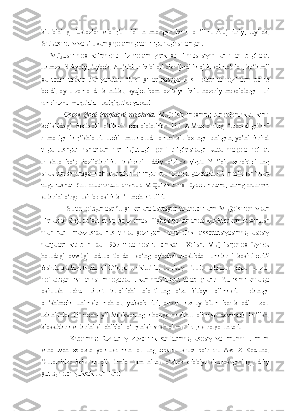 kitobining   "Ustozlar   sabog‘i"   deb   nomlangan   katta   bo‘limi   A.Qodiriy,   Oybek,
Sh.Rashidov va Gulxaniy ijodining tahliliga bag‘ishlangan.
M.Qushjonov   ko‘pincha   o‘z   ijodini   yirik   va   o‘lmas   siymolar   bilan   bog‘ladi.
Hamza, S.Ayniy, Oybek, A.Qahhor kabi adiblar ijodi haqida salmokdor, ko‘lamli
va   teran   tadkiqotlar   yaratdi.   60-80-yillar   nasriga   xos     qator   tamoyillarni   ochib
berdi,   ayni   zamonda   konflikt,   syujet   kompozitsiya   kabi   nazariy   masalalarga   oid
umri uzoq maqolalar  tadqiqotlar yaratdi.
        Oybek   ijodi   tanqidchi   nigohida .   M.Qo‘shjonovning   tanqidchilikka   kirib
kelishidagi   dastlabki   e’tiborli   maqolalaridan   biri   A.Muxtorning   “Opa-singillar"
romaniga bag‘ishlandi. Lekin munaqqid nomini kitobxonga tanitgan, ya’ni darhol
tilga   tushgan   ishlardan   biri   “Qutlug‘   qon”   to‘g‘risidagi   katta   maqola   bo‘ldi.
Boshqa   ko‘p   fazilatlaridan   tashqari   oddiy   o‘zbek   yigiti   Yo‘lchi   xarakterining
shakllanish jarayoni chuqur tahlil qilingan bu maqola gazetada e’lon qilinish bilan
tilga tushdi. Shu maqoladan boshlab M.Qo‘shjonov Oybek ijodini, uning mahorat
sirlarini o‘rganish borasida ko‘p mehnat qildi.
       I.Sulton o‘tgan asr 60-yillari arafasidayoq tanqidchilarni M.Qo‘shjonovdan
o‘rnak olishga da’vat etishi bejiz emas "Oybek romanlarida xarakterlarni tasvirlash
mahorati"   mavzusida   rus   tilida   yozilgan   nomzodlik   dissertatsiyasining   asosiy
natijalari   kitob   holda   1959   iilda   bosilib   chikdi.   "Xo‘sh,   M.Qo‘shjonov   Oybek
haqidagi   avvalgi   tadqiqotlardan   so‘ng   oybekshunoslikda   nimalarni   kashf   etdi?
Aslida adabiyotshunos H.Yoqubov kitoblaridan keyin bu borada hammaga manzur
bo‘ladigan   ish   qilish   nihoyatda   ulkan   mas’uliyat   talab   qilardi.   Bu   ishni   amalga
oshirish   uchun   faqat   tanqidchi   talantining   o‘zi   kifoya   qilmasdi.   Talantga
qo‘shimcha   tinimsiz   mehnat,   yuksak   did,   puxta   nazariy   bilim   kerak   edi.   Uzoq
izlanishlar, bir necha yil Moskvaning jahonga mashhur olimlari davrasida bo‘lish,
klassiklar asarlarini sinchiklab o‘rganish yosh olimni bu jasoratga undadi".
          Kitobning   fazilati   yozuvchilik   san’atining   asosiy   va   muhim   tomoni
sanaluvchi xarakter yaratish mahoratining tekshirilishida ko‘rindi. Asar Z. Kedrina,
G.Lomidze   kabi   taniqli   olimlar   tomonidan   o‘zbek   adabiyotshunosligining   jiddiy
yutug‘i deb yuksak baholandi 