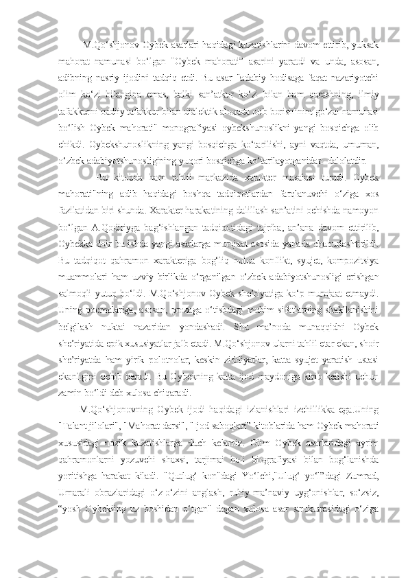        M.Qo‘shjonov Oybek asarlari haqidagi kuzatishlarini davom ettirib, yuksak
mahorat   namunasi   bo‘lgan   "Oybek   mahorati”   asarini   yaratdi   va   unda,   asosan,
adibning   nasriy   ijodini   tadqiq   etdi.   Bu   asar   "adabiy   hodisaga   faqat   nazariyotchi
olim   ko‘zi   bilangina   emas,   balki   san’atkor   ko‘zi   bilan   ham   qarashning,   ilmiy
tafakkurni badiiy tafakkur bilan dialektik aloqada olib borish"nint go‘zal namunasi
bo‘lish   Oybek   mahorati"   monografiyasi   oybekshunoslikni   yangi   bosqichga   olib
chikdi.   Oybekshunoslikning   yangi   bosqichga   ko‘tarilishi,   ayni   vaqtda,   umuman,
o‘zbek adabiyotshunosligining yuqori bosqichga ko‘tarilayotganidan  dalolatdir.
        Bu   kitobda   ham   tahlil   markazida   xarakter   masalasi   turadi.   Oybek
mahorati"ning   adib   haqidagi   boshqa   tadqiqotlardan   farqlanuvchi   o‘ziga   xos
fazilatidan biri shunda. Xarakter harakatining dalillash san’atini ochishda namoyon
bo‘lgan   A.Qodiriyga   bag‘ishlangan   tadqiqotidagi   tajriba,   an’ana   davom   ettirilib,
Oybekka doir bu ishda yangi asarlarga murojaat asosida yanada chuqurlashtirildi.
Bu   tadqiqot   qahramon   xarakteriga   bog‘liq   holda   konflikt,   syujet,   kompozitsiya
muammolari   ham   uzviy   birlikda   o‘rganilgan   o‘zbek   adabiyotshunosligi   erishgan
salmoqli   yutuq   bo‘ldi.   M.Qo‘shjonov   Oybek   she’riyatiga   ko‘p   murojaat   etmaydi.
Uning   poemalariga,   asosan,   prozaga   o‘tishdagi   muhim   sifatlarning   shakllanishini
belgilash   nuktai   nazaridan   yondashadi.   Shu   ma’noda   munaqqidni   Oybek
she’riyatida epik xususiyatlar jalb etadi. M.Qo‘shjonov ularni tahlil etar ekan, shoir
she’riyatda   ham   yirik   polotnolar,   keskin   ziddiyatlar,   katta   syujet   yaratish   ustasi
ekanligini   ochib   beradi.   Bu   Oybekning   katta   ijod   maydoniga   kirib   kelishi   uchun
zamin bo‘ldi deb xulosa chiqaradi.
    M.Qo‘shjonovning   Oybek   ijodi   haqidagi   izlanishlari   izchillikka   ega.Uning
"Talant jilolari", "Mahorat darsi", "Ijod saboqlari” kitoblarida ham Oybek mahorati
xususidagi   nozik   kuzatishlarga   duch   kelamiz.   Olim   Oybek   asarlaridagi   ayrim
qahramonlarni   yozuvchi   shaxsi,   tarjimai   holi   biografiyasi   bilan   bog‘lanishda
yoritishga   harakat   kiladi.   "Qutlug‘   kon"dagi   Yo‘lchi,"Ulug‘   yo‘l”dagi   Zumrad,
Umarali   obrazlaridagi   o‘z-o‘zini   anglash,   ruhiy-ma’naviy   uyg‘onishlar,   so‘zsiz,
“yosh   Oybekiing   uz   boshidan   o‘tgan"   degan   xulosa   asar   strukturasidagi   o‘ziga 