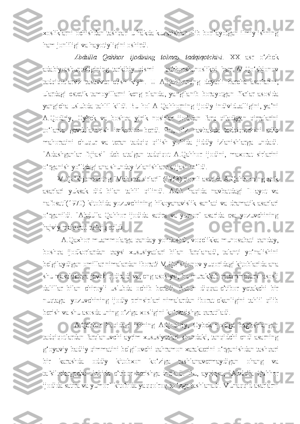 xosliklarni ochishdan tashqari u hakda kuzatishlar olib borilayotgan ilmiy ishning
ham jonliligi va hayotiyligini oshirdi.
        Abdulla   Qahhor   ijodining   tolmas   tadqiqotchisi .   XX   asr   o‘zbek
adabiyotshunosligining   tarkibiy   qismi   –   qahhorshunoslikni   ham   M.Qo‘shjonov
tadqiqotlarsiz   tasavvur   etish   kiyin.   U   A.Qahhorning   deyarli   barcha   asarlarini,
ulardagi   estetik   tamoyillarni   keng   planda,   yangilanib   borayotgan   fikrlar   asosida
yangicha   uslubda   tahlil   kildi.   Bu   hol   A   Qahhorning   ijodiy   individualligini,   ya’ni
A.Qodiriy,   Oybek   va   boshqa   yirik   nosirlar   ijodidan   farq   qiladigan   qirralarini
to‘laroq   gavdalantirish   imkonini   berdi.   Bu,   o‘z   navbatida   tadqiqotchini   adib
mahoratini   chuqur   va   teran   tadqiq   qilish   yo‘lida   jiddiy   izlanishlarga   undadi.
"Adashganlar   fojiasi"   deb   atalgan   tadqiqot   A.Qahhor   ijodini,   maxorat   sirlarini
o‘rganish yo‘lidagi ana shunday izlanishlar natijasi bo‘ldi.
   M.Qo‘shjonovning "Mahorat sirlari" (1968) nomli asarida A.Qahhorning epik
asarlari   yuksak   did   bilan   tahlil   qilindi.   Adib   haqida   navbatdagi   "Hayot   va
nafosat"(1970)   kitobida   yozuvchining   hikoyanavislik   san’ati   va   dramatik   asarlari
o‘rganildi.   "Abdulla   Qahhor   ijodida   satira   va   yumor"   asarida   esa   yozuvchining
hajviy mahorati tadqiq etildi.
       A.Qaxhor muammolarga qanday yondashdi, voqelikka munosabati  qanday,
boshqa   ijodkorlardan   qaysi   xususiyatlari   bilan   farqlanadi,   talanti   yo‘nalishini
belgilaydigan omillar nimalardan iborat? M.Qo‘shjonov yuqoridagi kitoblarida ana
shu masalalarga javob qidiradi va, eng asosiysi, bu murakkab muammolarni asosli
dalillar   bilan   chiroyli   uslubda   ochib   beradi.   Butun   diqqat-e’tibor   yetakchi   bir
nuqtaga-   yozuvchining   ijodiy   prinsiplari   nimalardan   iborat   ekanligini   tahlil   qilib
berish va shu asosda uning o‘ziga xosligini ko‘rsatishga qaratiladi.
            A.Qahhor   haqidagi   ishning   A.Qodiriy,   Oybek   ijodiga   bag‘ishlangan
tadqiqotlardan farqlanuvchi  ayrim xususiyatlari  shundaki, tanqidchi  endi asarning
g‘oyaviy-badiiy qimmatini belgilovchi qahramon xarakterini o‘rganishdan tashqari
bir   karashda   oddiy   kitobxon   ko‘ziga   tashlanavermaydigan   ohang   va
tafsilotlargacha   alohida   e’tibor   berishga   intiladi.   Bu,   ayniqsa,   "Abdulla   Qahhor
ijodida satira va yumor" kitobida yaqqolroq ko‘zga tashlanadi. Munaqqid asarlarni 
