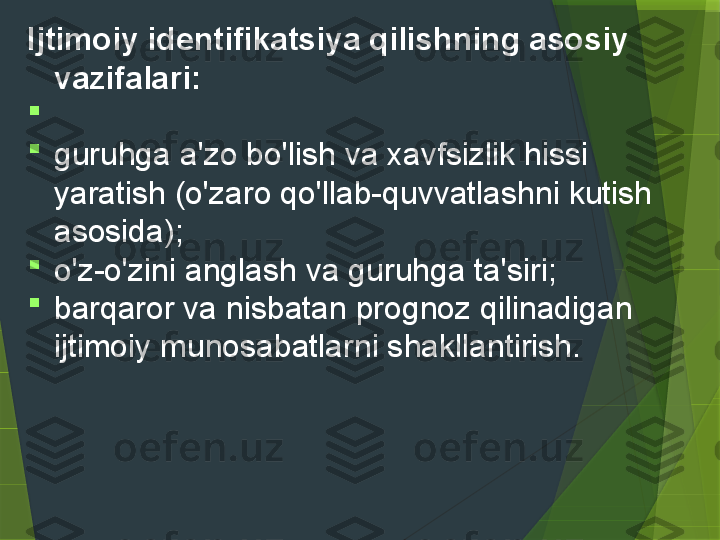 Ijtimoiy identifikatsiya qilishning asosiy 
vazifalari:

 

guruhga a'zo bo'lish va xavfsizlik hissi 
yaratish (o'zaro qo'llab-quvvatlashni kutish 
asosida);

o'z-o'zini anglash va guruhga ta'siri;

barqaror va nisbatan prognoz qilinadigan 
ijtimoiy munosabatlarni shakllantirish.                 