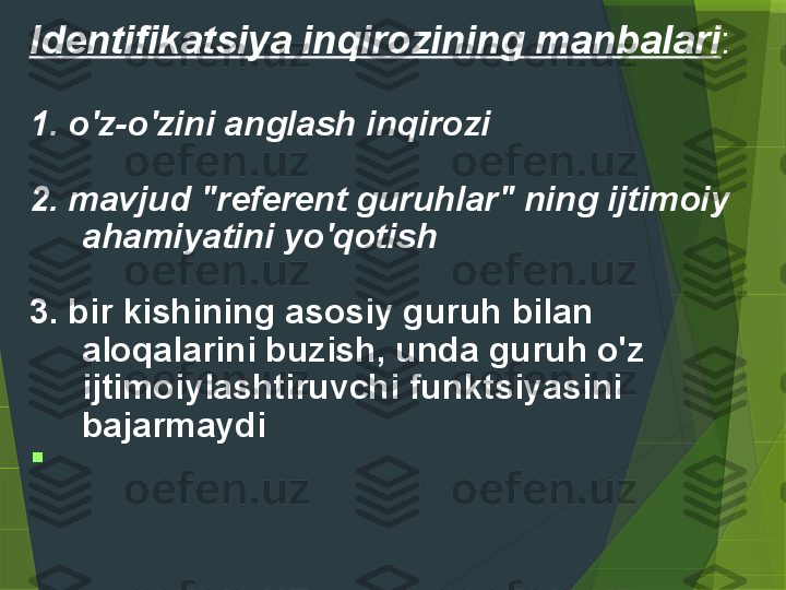 Identifikatsiya inqirozining manbalari :
 
1. o'z-o'zini anglash inqirozi  
 
2. mavjud "referent guruhlar" ning ijtimoiy 
ahamiyatini yo'qotish  
 
3. bir kishining asosiy guruh bilan 
aloqalarini buzish, unda guruh o'z 
ijtimoiylashtiruvchi funktsiyasini 
bajarmaydi  

 
                  