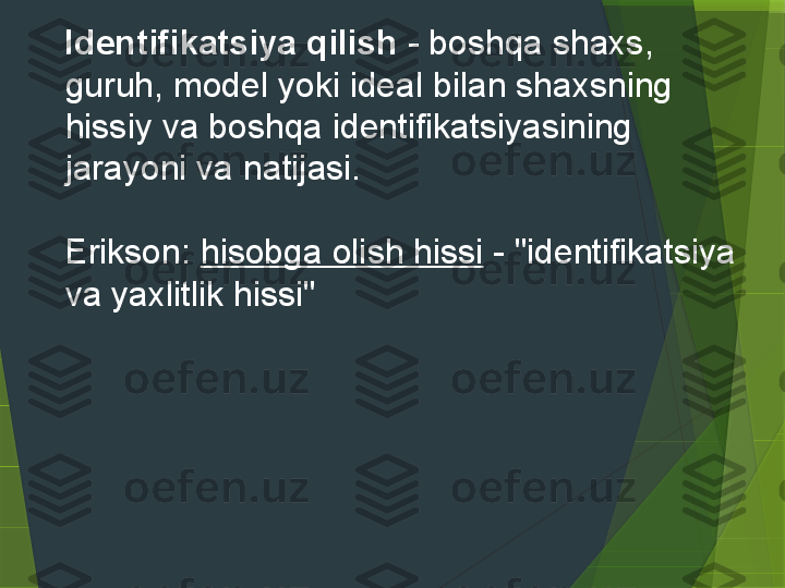     Identifikatsiya qilish  - boshqa shaxs, 
guruh, model yoki ideal bilan shaxsning 
hissiy va boshqa identifikatsiyasining 
jarayoni va natijasi.
 
    Erikson:  hisobga olish hissi  - "identifikatsiya 
va yaxlitlik hissi"                  