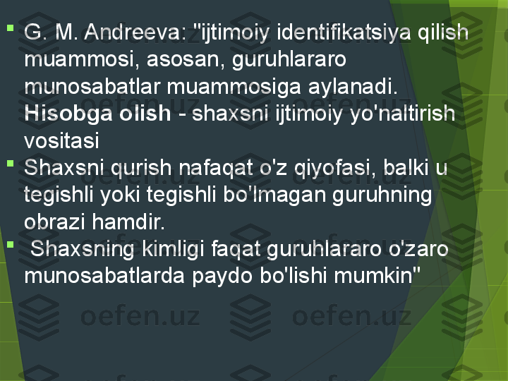 
G. M. Andreeva: "ijtimoiy identifikatsiya qilish 
muammosi, asosan, guruhlararo 
munosabatlar muammosiga aylanadi. 
Hisobga olish   -  shaxsni ijtimoiy yo'naltirish 
vositasi

Shaxsni qurish nafaqat o'z qiyofasi, balki u 
tegishli yoki tegishli bo'lmagan guruhning 
obrazi hamdir. 

  Shaxsning kimligi faqat guruhlararo o'zaro 
munosabatlarda paydo bo'lishi mumkin"                  