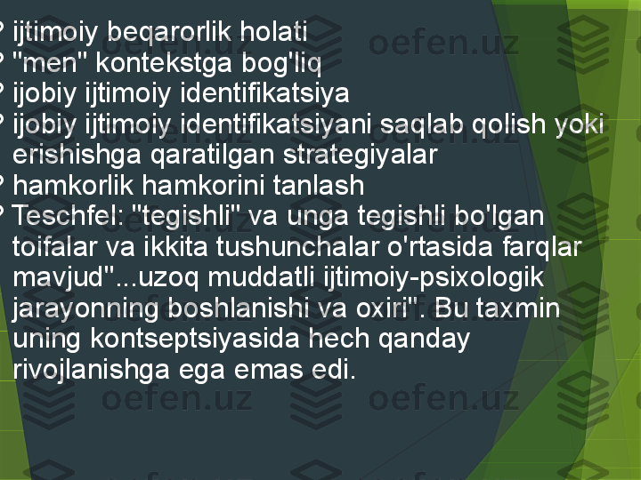 
? ijtimoiy beqarorlik holati 
? "men" kontekstga bog'liq
? ijobiy ijtimoiy identifikatsiya
? ijobiy ijtimoiy identifikatsiyani saqlab qolish yoki 
erishishga qaratilgan strategiyalar 
? hamkorlik hamkorini tanlash
? Teschfel: "tegishli" va unga tegishli bo'lgan 
toifalar va ikkita tushunchalar o'rtasida farqlar 
mavjud"...uzoq muddatli ijtimoiy-psixologik 
jarayonning boshlanishi va oxiri". Bu taxmin 
uning kontseptsiyasida hech qanday 
rivojlanishga ega emas edi.
                  