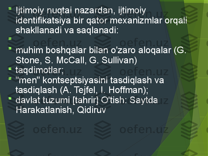 
Ijtimoiy nuqtai nazardan, ijtimoiy 
identifikatsiya bir qator mexanizmlar orqali 
shakllanadi va saqlanadi:

 

muhim boshqalar bilan o'zaro aloqalar (G. 
Stone, S. McCall, G. Sullivan)

taqdimotlar;

"men" kontseptsiyasini tasdiqlash va 
tasdiqlash (A. Tejfel, I. Hoffman);

davlat tuzumi [tahrir] O'tish: Saytda 
Harakatlanish, Qidiruv                 