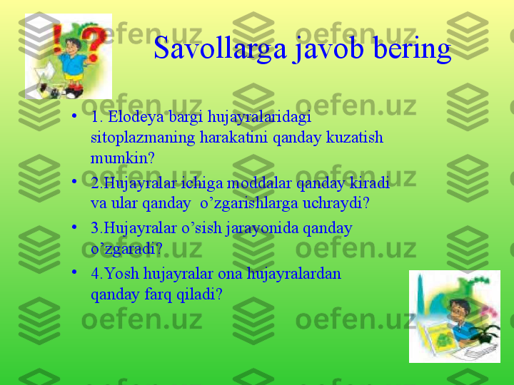 Savollarga javob bering
•
1. Elodeya bargi hujayralaridagi 
sitoplazmaning harakatini qanday kuzatish 
mumkin?
•
2.Hujayralar ichiga moddalar qanday kiradi 
va ular qanday  o’zgarishlarga uchraydi?
•
3.Hujayralar o’sish jarayonida qanday 
o’zgaradi?
•
4.Yosh hujayralar ona hujayralardan 
qanday farq qiladi? 