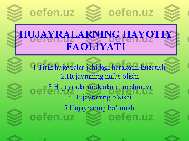 HUJAYRALARNING HAYOTIY 
FAOLIYATI
1. Tirik hujayralar ichidagi harakatni kuzatish 
2. Hujayraning nafas olishi
3.Hujayrada moddalar almashinuvi
4.Hujayraning o’sishi
5.Hujayraning bo’linishi 