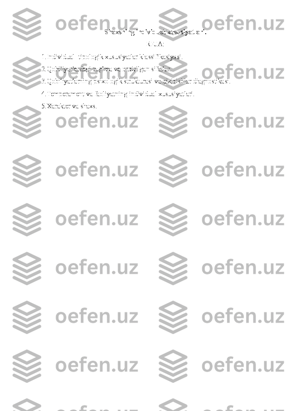 Shaxsning individual xususiyatlari.
REJA:
1.Individual -tipologik xususiyatlar klassifikasiyasi.
2.Qobiliyatlardagi tug’ma va orttirilgan sifatlar.
3.Qobiliyatlarning psixologik strukturasi va qiziqishlar diagnostikasi.
4.Temperament va faoliyatning individual xususiyatlari.
5.Xarakter va shaxs.  
