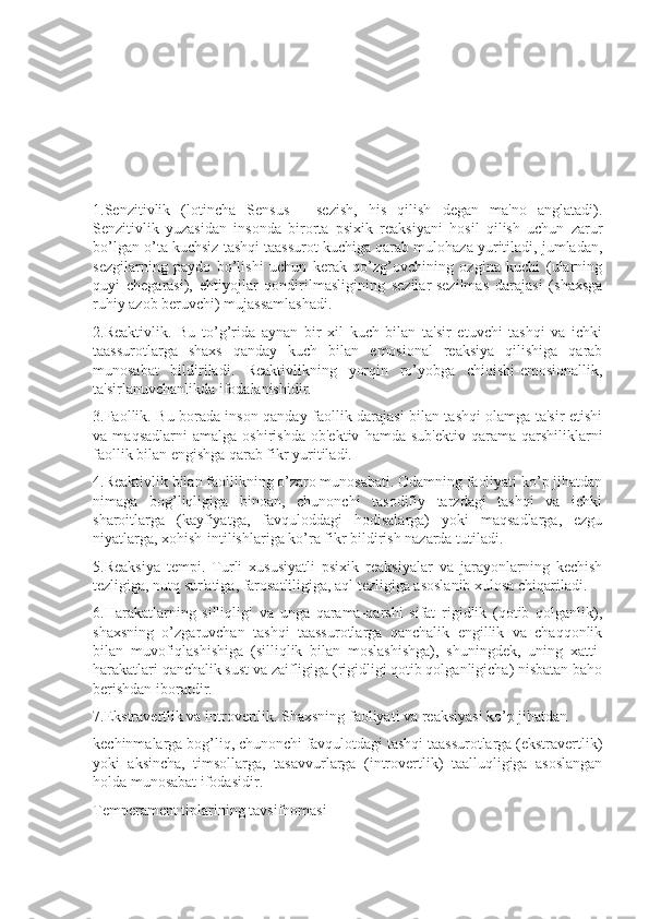 1.Senzitivlik   (lotincha   Sensus   -   sezish,   his   qilish   degan   ma'no   anglatadi).
Senzitivlik   yuzasidan   insonda   birorta   psixik   reaksiyani   hosil   qilish   uchun   zarur
bo’lgan o’ta kuchsiz tashqi taassurot kuchiga qarab mulohaza yuritiladi, jumladan,
sezgilarning   paydo   bo’lishi   uchun   kerak   qo’zg’ovchining   ozgina   kuchi   (ularning
quyi   chegarasi),   ehtiyojlar   qondirilmasligining   sezilar-sezilmas   darajasi   (shaxsga
ruhiy azob beruvchi) mujassamlashadi.
2.Reaktivlik.   Bu   to’g’rida   aynan   bir   xil   kuch   bilan   ta'sir   etuvchi   tashqi   va   ichki
taassurotlarga   shaxs   qanday   kuch   bilan   emosional   reaksiya   qilishiga   qarab
munosabat   bildiriladi.   Reaktivlikning   yorqin   ro’yobga   chiqishi-emosionallik,
ta'sirlanuvchanlikda ifodalanishidir.
3.Faollik. Bu borada inson qanday faollik darajasi bilan tashqi olamga ta'sir etishi
va   maqsadlarni   amalga   oshirishda   ob'ektiv   hamda   sub'ektiv   qarama-qarshiliklarni
faollik bilan engishga qarab fikr yuritiladi.
4.Reaktivlik bilan faollikning o’zaro munosabati. Odamning faoliyati ko’p jihatdan
nimaga   bog’liqligiga   binoan,   chunonchi   tasodifiy   tarzdagi   tashqi   va   ichki
sharoitlarga   (kayfiyatga,   favquloddagi   hodisalarga)   yoki   maqsadlarga,   ezgu
niyatlarga, xohish-intilishlariga ko’ra fikr bildirish nazarda tutiladi.
5.Reaksiya   tempi.   Turli   xususiyatli   psixik   reaksiyalar   va   jarayonlarning   kechish
tezligiga, nutq sur'atiga, farosatliligiga, aql tezligiga asoslanib xulosa chiqariladi.
6.Harakatlarning   silliqligi   va   unga   qarama-qarshi   sifat   rigidlik   (qotib   qolganlik),
shaxsning   o’zgaruvchan   tashqi   taassurotlarga   qanchalik   engillik   va   chaqqonlik
bilan   muvofiqlashishiga   (silliqlik   bilan   moslashishga),   shuningdek,   uning   xatti-
harakatlari qanchalik sust va zaifligiga (rigidligi qotib qolganligicha) nisbatan baho
berishdan iboratdir.
7.Ekstravertlik va introvertlik. Shaxsning faoliyati va reaksiyasi ko’p jihatdan 
kechinmalarga bog’liq, chunonchi favqulotdagi tashqi taassurotlarga (ekstravertlik)
yoki   aksincha,   timsollarga,   tasavvurlarga   (introvertlik)   taalluqligiga   asoslangan
holda munosabat ifodasidir.
Temperament tiplarining tavsifnomasi 