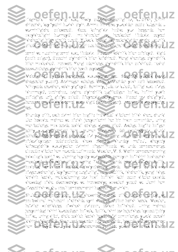 Flegmatik   -   senzitivligi   sust,   hissiy   qo’zg’aluvchanligi   oz,   kuldirish,   jahlini
chiqarish,   kayfiyatini   buzish   qiyin.   Ammo   bir   narsa   yuzasidan   qattiq   kulganda   u
vazminligicha   qolaveradi.   Katta   ko’ngilsiz   hodisa   yuz   berganda   ham
osoyishtaligini   buzmaydi.   Imo-ishoralari   oz,   harakatlari   ifodasiz.   qayrati
ishchanligi   bilan   ajralib   turadi.   Yuksak   faolligi   oz,   reaktivligidan   ancha   ustunlik
qiladi. Chidamliligi, matonati, o’zini tuta bilish bilan ajralib turadi. harakatlarining 
tempi   va   nutqining   tempi   sust,   ifodasiz.   Diqqatini   sekinlik   bilan   to’playdi.   Rigid
(qotib   qolgan),   diqqatini   qiyinchilik   bilan   ko’chiradi.   Yangi   sharoitga   qiyinchilik
bilan   moslashadi.   Introvert.   Yangi   odamlarga   qiyinchilik   bilan   qo’shiladi.   Tashqi
taassurotlarga qiyinchilik bilan javob qaytaradi.
Melanxolik   -   yuksak   senzitivlik   xususiyatiga   ega.   Sezgirligi   yuksak   (sezgi
chegaralari   yuqori).   Arzimagan   sababga   ko’ra,   ko’zlaridan   yosh   oqib   ketaveradi.
Nihoyatda arazchan, sekin yig’laydi. Samimiy, juda oz kuladi, faolligi sust. o’ziga
ishonmaydi,   tortinchoq,   ozgina   qiyinchilik   tug’iladigan   bo’lsa,   ho’lini   yuvib
qo’ltig’iga   urib   g’o’ya   qoladi.   G’ayratsiz   qatiy   emas.   Diqqati   tez   chalg’iydi,
barqaror   emas.   Psixik   tempi   sust.   Rigid   (qotib   qolgan).   Introvertlik   xususiyatiga
ega.
Shunday   qilib,   asab   tizimi   bilan   bog’liq   individual   sifatlarni   bilish   shart,   chunki
ular   bevosita   mehnat   va   o’qish   jarayonlarini   har   bir   inson   tomonidan,   uning
manfaatlariga   mos   tarzda   tashkil   etishga   xizmat   qiladi.   Asabga   bog’liq   bo’lgan
tabiiy   xususiyatlarmizni   ham   umuman   o’zgarmas   deb   aytolmaymiz,   chunki
tabiatda   o’zgarmaydigan   narsaning   o’zi   yo’q.   Shuning   uchun   ham   oxirgi   yillarda
o’tkazilayotgan   tadqiqotlarda   shaxs   tizimida   shunday   ma’qul,   «hayotiy
ko’rsatgichli»   xususiyatlar   tizimini   o’rganilmoqda   va   unda   temperamentga
aloqador sifatlar ham nazarda tutilmoqda. Masalan, V. S. Merlin temperamentning
psixologik tasnifi va ularning hayotiy vaziyatlarda namoyon bo’lishini boshqarish
masalasida   ko’p   ishlar   qilgan.   Uning   fikricha,   insonda   mavjud   bo’lgan   faollik,
bosiqlik,   emosional   tetiklik,   hissiyotlarning   tezda   namoyon   bo’lishi   va
o’zgaruvchanligi,   kayfiyatning   turg’unligi,   behalovatlilik,   ishchanlik,   yangi   ishga
kirishib   ketish,   malakalarning   tez   hosil   bo’lishi   kabi   qator   sifatlar   asosida
shaxsdagi   o’sha   ekstroversiya   va   introversiya   xossalari   yotadi   va   ularni   ham
o’zgartirish va shu orqali temperamentni boshqarish mumkin.
Shulardan   kelib   chiqqan   holda   shaxsning   mehnat   qilish   uslubini   tanlash   va
professional   mahoratni   o’stirishda   ayni   shularga   e’tibor   berish   kerak.   Masalan,
ba’zilar   xoleriklarga   o’xshash   qiziqqon,   tezkor   bo’lishadi.   Uning   mehnat
jarayonidagi ishini kuzatadigan bo’lsak, faollik, ishni tez bajarishga layoqat ijobiy
bo’lsa,   uning   sifati,   chala   tashlab   ketish   havfi,   ba’zi   tomonlariga   yuzaki   qarashi
kishini o’ylantiradi. Shu nuqtai nazardan olib qaralganda, hayotda sof temperament
ham   bo’lmaydi   va   u   yoki   bu   temperament   tipi   juda   yaxshi   ham   emas.   Har   bir 