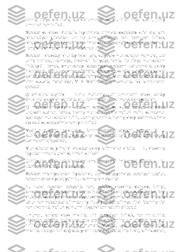 tipning   o’ziga   xos   nozik,   kuchsiz   tomonlari   va   shu   bilan   birga   kuchli,   ijobiy
tomonlari ham bo’ladi.
Xarakter   va   shaxs.   Kundalik   hayotimizda   tilimizda   «xarakter»   so’zi   eng   ko’p
ishlatiladigan   so’zlardan.   Uni   biz   doimo   birovlarga   baho   bermoqchi   bo’lsak,
ishlatamiz. Bu so’zning ma’nosini olimlar «bosilgan tamg’a» deb ham izohlashadi.
Tamg’alik alomatlari nimada ifodalanadi o’zi?
Xarakter   -   shaxsdagi   shunday   psixologik,   subyektiv   munosabatlar   majmuiki,   ular
uning   borliqqa,   odamlarga,   predmetli   faoliyatga   hamda   o’z-o’ziga   munosabatini
ifodalaydi.   Demak,   «munosabat»   kategoriyasi   xarakterni   tushuntirishda   asosiy
hisoblanadi. B. F. Lomovning ta’biricha, xarakter shaxs ichki dunyosining asosini
tashkil etadi va uni o’rganish katta ahamiyatga ega. Munosabatlarning xarakterdagi
o’rni   xususida   fikrlar   ekan,   V.   S.   Merlinularning   mazmunida   ikki   komponentni
ajaratadi:
a)   emosional-kognitiv   —   borliq   muhitning   turli   tomonlarini   shaxs   qanday
emosional xis qilishi va o’zida shu olamning emosional manzarasini yaratishi;
b)   motivasion-irodaviy   —   ma’lum   xarakatlar   va   xulqni   amalga   oshirishga
undovchi   kuchlar.   Demak,   bizning   munosabatlarimiz   ma’lum   ma’no   va   mazmun
kasb etgan munosabatlar bo’lib, ularning har birida bizning xissiy kechinmalarimiz
aks etadi va xarakterimiz namoyon bo’ladi.
Mashhur   rusolimi,   psixologiya   fanining   metodologiyasini   yaratgan   S.   L.
Rubinshteyn   shaxsning   o’ziga   xosligi   va   xarakterologik   tizimda   uchta   asosiy
tuzilmalarni ajratganedi;
Munosabatlar   va   yo’nalish   shaxdagi   asosiy   ko’rinishlar   sifatida   —   bu   shaxsning
hayotdan nimanik utishi va nimani xohlashi.
Qobiliyatlar   anashu   tilak-istaklarni   amalga   oshirish   imkoniyati   sifatida   —   bu
odamning nimalarga qodir ekanligi.
Xarakter   imkoniyatlardan   foydalanish,   ularni   kengaytirishga   qaratilgan   turg’un,
barqaror tendensiyalar, ya’ni bu odamning kim ekanligi.
Bu   nuqtai   nazardan   qaraganda   ham,   xarakter   shaxsning   «tanasi»,   borligi,
konstitusiyasidir. Xarakterning boshqa individual psixologik xususiyatlardan farqi
shuki,   bu   xususiyatlar   ancha   o’zgaruvchan   va   dinamik,   orttirilgandir.   Shuning
uchun ham maktabdagi ta’limdanoliy o’quv yurtidagi ta’limga o’tish faktining o’zi
ham o’spirinda ma’lum va muhim o’zgarishlarni keltirib chiqaradi.
Umuman,   konkret   shaxs   misolida   olib   qaraydigan   bo’lsak,   har   bir   alohida
obyektlar,   narsalar,   hodisalarga   mos   tarzda   xarakterning   turi   qirralari   namoyon
bo’lishining   guvohi   bo’lishimiz   mumkin.   Masalan,   uyda   (katta   o’zbek   oilasi
misolida oladigan bo’lsak) katta yoshli ota-onalar oldida o’ta bosiq, ko’nikuvchan, 