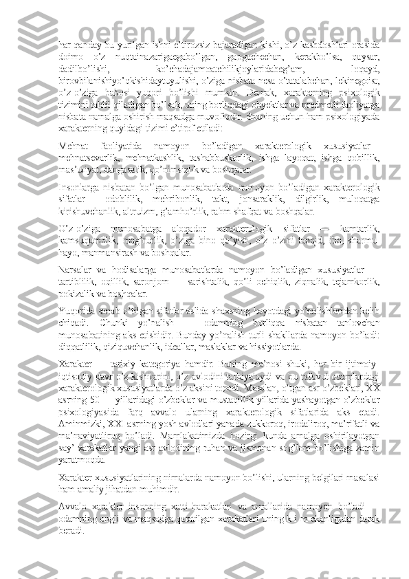 har qanday bu yurilgan ishni e’tirozsiz bajaradigan kishi, o’z kasbdoshlari orasida
doimo   o’z   nuqtainazarigaegabo’lgan,   gapgachechan,   kerakbo’lsa,   qaysar,
dadilbo’lishi,   ko’chadajamoatchilikjoylaridabeg’am,   loqayd,
birovbilanishiyo’qkishidaytuyulishi, o’ziga nisbata nesa o’tatalabchan, lekinegoist,
o’z-o’ziga   bahosi   yuqori   bo’lishi   mumkin.   Demak,   xarakterning   psixologik
tizimini tahlil qiladigan bo’lsak, uning borliqdagi obyektlar va predmetli faoliyatga
nisbata namalga oshirish maqsadga muvofiqdir. Shuning uchun ham psixologiyada
xarakterning quyidagi tizimi e’tirof etiladi:
Mehnat   faoliyatida   namoyon   bo’ladigan   xarakterologik   xususiyatlar—
mehnatsevarlik,   mehnatkashlik,   tashabbuskorlik,   ishga   layoqat,   ishga   qobillik,
mas’uliyat, dangasalik, qo’nimsizlik va boshqalar.
Insonlarga   nisbatan   bo’lgan   munosabatlarda   namoyon   bo’ladigan   xarakterologik
sifatlar—   odoblilik,   mehribonlik,   takt,   jonsaraklik,   dilgirlik,   muloqatga
kirishuvchanlik, altruizm, g’amho’rlik, rahm-shafqat va boshqalar.
O’z-o’ziga   munosabatga   aloqador   xarakterologik   sifatlar   —   kamtarlik,
kamsuqumlilik,   mag’rurlik,   o’ziga   bino   qo’yish,   o’z   o’zini   tanqid,   ibo,   sharmu-
hayo, manmansirash va boshqalar.
Narsalar   va   hodisalarga   munosabatlarda   namoyon   bo’ladigan   xususiyatlar   —
tartiblilik,   oqillik,   saronjom   —   sarishtalik,   qo’li   ochiqlik,   ziqnalik,   tejamkorlik,
pokizalik va boshqalar.
Yuqorida sanab o’tilgan sifatlar aslida shaxsning hayotdagi  yo’nalishlaridan kelib
chiqadi.   Chunki   yo’nalish   —   odamning   borliqqa   nisbatan   tanlovchan
munosabatining aks etishidir. Bunday yo’nalish turli shakllarda namoyon bo’ladi:
diqqatlilik, qiziquvchanlik, ideallar, maslaklar va hissiyotlarda.
Xarakter   —   tarixiy   kategoriya   hamdir.   Buning   ma’nosi   shuki,   har   bir   ijtimoiy-
iqtisodiy davr o’z kishilarini, o’z avlodini tarbiyalaydi va bu tafovut  odamlardagi
xarakterologik xususiyatlarda o’z aksini topadi. Masalan, o’tgan asr o’zbeklari, XX
asrning 50 — yillaridagi o’zbeklar va mustaqillik yillarida yashayotgan o’zbeklar
psixologiyasida   farq   avvalo   ularning   xarakterologik   sifatlarida   aks   etadi.
Aminmizki, XXI asrning yosh avlodlari yanada zukkoroq, irodaliroq, ma’rifatli va
ma’naviyatliroq   bo’ladi.   Mamlakatimizda   hozirgi   kunda   amalga   oshirilayotgan
say’-xarakatlar  yangi asr  avlodining ruhan va jismonan sog’lom  bo’lishiga zamin
yaratmoqda.
Xarakter xususiyatlarining nimalarda namoyon bo’lishi, ularning belgilari masalasi
ham amaliy jihatdan muhimdir.
Avvalo   xarakter   insonning   xatti-harakatlari   va   amallarida   namoyon   bo’ladi   —
odamning ongli va maqsadga qaratilgan xarakatlari uning k i m ekanligidan darak
beradi. 