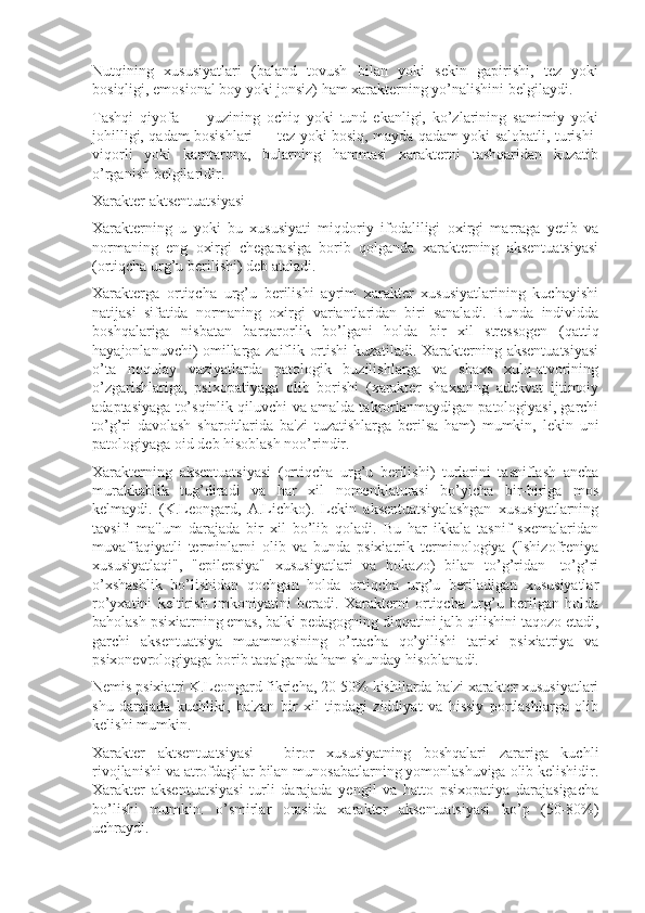 Nutqining   xususiyatlari   (baland   tovush   bilan   yoki   sekin   gapirishi,   tez   yoki
bosiqligi, emosional boy yoki jonsiz) ham xarakterning yo’nalishini belgilaydi.
Tashqi   qiyofa   —   yuzining   ochiq   yoki   tund   ekanligi,   ko’zlarining   samimiy   yoki
johilligi, qadam bosishlari — tez yoki bosiq, mayda qadam yoki salobatli, turishi-
viqorli   yoki   kamtarona,   bularning   hammasi   xarakterni   tashqaridan   kuzatib
o’rganish belgilaridir.
Xarakter aktsentuatsiyasi
Xarakterning   u   yoki   bu   xususiyati   miqdoriy   ifodaliligi   oxirgi   marraga   yetib   va
normaning   eng   oxirgi   chegarasiga   borib   qolganda   xarakterning   aksentuatsiyasi
(ortiqcha urg’u berilishi) deb ataladi. 
Xarakterga   ortiqcha   urg’u   berilishi   ayrim   xarakter   xususiyatlarining   kuchayishi
natijasi   sifatida   normaning   oxirgi   variantlaridan   biri   sanaladi.   Bunda   individda
boshqalariga   nisbatan   barqarorlik   bo’lgani   holda   bir   xil   stressogen   (qattiq
hayajonlanuvchi) omillarga zaiflik ortishi kuzatiladi. Xarakterning aksentuatsiyasi
o’ta   noqulay   vaziyatlarda   patologik   buzilishlarga   va   shaxs   xulq-atvorining
o’zgarishlariga,   psixopatiyaga   olib   borishi   (xarakter   shaxsning   adekvat   ijtimoiy
adaptasiyaga to’sqinlik qiluvchi va amalda takrorlanmaydigan patologiyasi, garchi
to’g’ri   davolash   sharoitlarida   ba'zi   tuzatishlarga   berilsa   ham)   mumkin,   lekin   uni
patologiyaga oid deb hisoblash noo’rindir. 
Xarakterning   aksentuatsiyasi   (ortiqcha   urg’u   berilishi)   turlarini   tasniflash   ancha
murakkablik   tug’diradi   va   har   xil   nomenklaturasi   bo’yicha   bir-biriga   mos
kelmaydi.   (K.Leongard,   A.Lichko).   Lekin   aksentuatsiyalashgan   xususiyatlarning
tavsifi   ma'lum   darajada   bir   xil   bo’lib   qoladi.   Bu   har   ikkala   tasnif   sxemalaridan
muvaffaqiyatli   terminlarni   olib   va   bunda   psixiatrik   terminologiya   ("shizofreniya
xususiyatlaqi",   "epilepsiya"   xususiyatlari   va   hokazo)   bilan   to’g’ridan-   to’g’ri
o’xshashlik   bo’lishidan   qochgan   holda   ortiqcha   urg’u   beriladigan   xususiyatlar
ro’yxatini   keltirish   imkoniyatini   beradi.   Xarakterni   ortiqcha   urg’u   berilgan   holda
baholash psixiatrning emas, balki pedagogning diqqatini jalb qilishini taqozo etadi,
garchi   aksentuatsiya   muammosining   o’rtacha   qo’yilishi   tarixi   psixiatriya   va
psixonevrologiyaga borib taqalganda ham shunday hisoblanadi. 
Nemis psixiatri K.Leongard fikricha, 20-50% kishilarda ba'zi xarakter xususiyatlari
shu   darajada   kuchliki,   ba'zan   bir   xil   tipdagi   ziddiyat   va   hissiy   portlashlarga   olib
kelishi mumkin. 
Xarakter   aktsentuatsiyasi   -   biror   xususiyatning   boshqalari   zarariga   kuchli
rivojlanishi va atrofdagilar bilan munosabatlarning yomonlashuviga olib kelishidir.
Xarakter   aksentuatsiyasi   turli   darajada   yengil   va   hatto   psixopatiya   darajasigacha
bo’lishi   mumkin.   o’smirlar   orasida   xarakter   aksentuatsiyasi   ko’p   (50-80%)
uchraydi.  