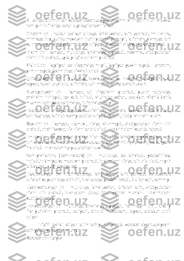 K.Leongard tomonidan xarakter aksentuatsiyasi muammosi o’rganilib uni shaxsda
namoyon bo’lishiga qarab quyidagilar tasniflanadi:
Gipertim   tip   -   haddan   tashkari   aloqaga   kirishuvchan,   ko’p   gapiradi,   imo-ishora,
mimikaga boy, suhbat mavzusini burib yuborishga moyil, ko’pincha xizmatga doir
va ommaviy majburiyatlarni unutib qo’yganligi sababli ziddiyatlar kelib chiqadi.
Distim   tip   -   kamgap,   muloqotga   kirishishga   qiynaladi,   pessimist,   ziddiyatlardan
o’zini olib qochadi, uyda yolg’iz qolishni yoqtiradi. 
Sikloid   tip   -   kayfiyati   tez   o’zgarishga   moyil,   kayfiyati   yaxshi   paytda   -   gipertim,
yomon paytda distim tipga o’xshab qoladi. 
Qo’zg’aluvchan   tip   -   muloqotda   passiv,   verbal   va   noverbal   reaksiyalari   sust,
qaysar, ba'zan urushqoq, ko’pincha turli mojarolarning tashabbuskori.
Kuchaytiruvchi   tip   -   kamgap,   aql   o’rgatishni   yoqtiradi,   yuqori   natijalarga
erishishni   hohlaydi,   tez   xafa   bo’ladi,   shubhalanuvchan,   qasoskor.   Kichik-kichik
muammolarni kattalashtirishga, bo’rtirishga moyil.
Pedant   tip   -   ziddiyatlarga   kam   qo’shiladi,   ko’pincha   passiv   holatda   bo’ladi,
atrofdagilarga ko’plab rasmiy talablar qo’yadi, tartibli, jiddiy ishonchli xodim.
Xavotirli   tip   -   kamgap,   odamovi,   o’ziga   ishonmaydi,   ziddiyatlardan   o’zini   olib
qochadi, tinchliksevar, o’z-o’zini tanqid qiladi. Topshiriqlarni vaqtida bajaradi.
Emotiv   tip   -   tor   doiradagi   kishilar   bilan   muloqotga   kirishishni   yoqtiradilar,   xafa
bo’lsa tashqaridan sezdirmaslikka harakat qiladi, mehribon, hamxo’r, ma'suliyatni
his qiladi. Boshqalarning yutuqlaridan quvonadi. 
Namoyishkorona   (demonstrativ)   tip   -   muloqotga   tez   kirishadi,   yetakchilikka
intiladi,hokimiyat va maqtovni yoqtiradi, boshqalarni o’ziga jalb qila oladi, noyob
tafakkurga, xulq- atvorga ega. 
Ekzaltirlashgan   tip-   o’ta   muloqotga   kirishuvchan,   ko’p   gapiradi,   qiziquvchan,
do’stlari va yaqinlarga e'tiborli, boshqalarga yordam beradi, did-farosatli, samimiy.
Ekstrovertlashgan   tip   -   muloqotga   kirishuvchan,   do’stlari   ko’p,   ziddiyatlardan
o’zini   olib   qochadi,   boshqalarni   diqqat   bilan   eshitish   mumkin.   Topshiriqlarni
vaqtida bajaradi. 
Introvertlashgan tip - muloqotga kirishishga qiynaladi, "ichimdagini top", falsafiy
fikr   yuritishni   yoqtiradi,   qat'iyatli,   e'tiqodi   mustaqkam,   qaysar,   tafakkuri   qotib
qolgan. 
To’g’ri   tashkil   etilgan   ta'lim-tarbiya   jarayonida   xarakter   aksentuatsiyasini
tarbiyalash va tuzatish mumkin.
Xarakter tipologiyasi 