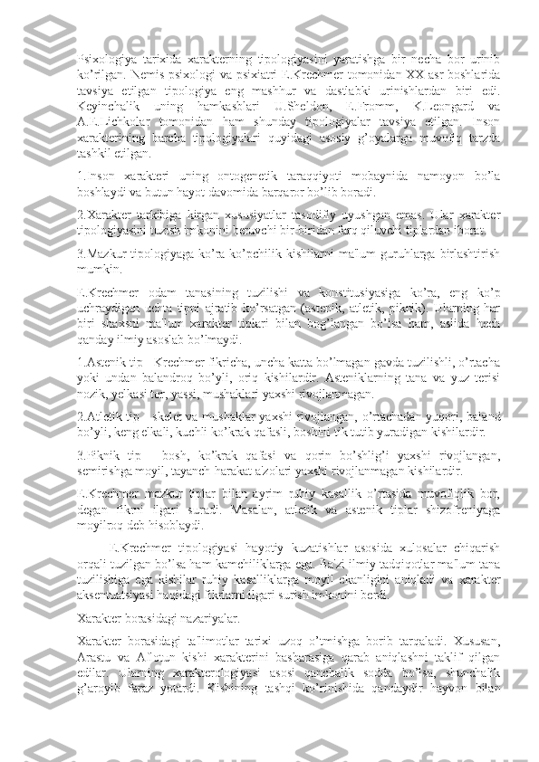 Psixologiya   tarixida   xarakterning   tipologiyasini   yaratishga   bir   necha   bor   urinib
ko’rilgan. Nemis psixologi va psixiatri E.Krechmer tomonidan XX asr boshlarida
tavsiya   etilgan   tipologiya   eng   mashhur   va   dastlabki   urinishlardan   biri   edi.
Keyinchalik   uning   hamkasblari   U.Sheldon,   E.Fromm,   K.Leongard   va
A.E.Lichkolar   tomonidan   ham   shunday   tipologiyalar   tavsiya   etilgan.   Inson
xarakterining   barcha   tipologiyalari   quyidagi   asosiy   g’oyalarga   muvofiq   tarzda
tashkil etilgan.
1.Inson   xarakteri   uning   ontogenetik   taraqqiyoti   mobaynida   namoyon   bo’la
boshlaydi va butun hayot davomida barqaror bo’lib boradi.
2.Xarakter   tarkibiga   kirgan   xususiyatlar   tasodifiy   uyushgan   emas.   Ular   xarakter
tipologiyasini tuzish imkonini beruvchi bir-biridan farq qiluvchi tiplardan iborat.
3.Mazkur   tipologiyaga  ko’ra  ko’pchilik kishilarni  ma'lum  guruhlarga  birlashtirish
mumkin.
E.Krechmer   odam   tanasining   tuzilishi   va   konstitusiyasiga   ko’ra,   eng   ko’p
uchraydigan   uchta   tipni   ajratib   ko’rsatgan   (astenik,   atletik,   piknik).   Ularning   har
biri   shaxsni   ma'lum   xarakter   tiplari   bilan   bog’langan   bo’lsa   ham,   aslida   hech
qanday ilmiy asoslab bo’lmaydi.
1.Astenik tip - Krechmer fikricha, uncha katta bo’lmagan gavda tuzilishli, o’rtacha
yoki   undan   balandroq   bo’yli,   oriq   kishilardir.   Asteniklarning   tana   va   yuz   terisi
nozik, yelkasi tor, yassi, mushaklari yaxshi rivojlanmagan.
2.Atletik tip - skelet va mushaklar  yaxshi  rivojlangan, o’rtachadan yuqori, baland
bo’yli, keng elkali, kuchli ko’krak qafasli, boshini tik tutib yuradigan kishilardir.
3.Piknik   tip   -   bosh,   ko’krak   qafasi   va   qorin   bo’shlig’i   yaxshi   rivojlangan,
semirishga moyil, tayanch-harakat a'zolari yaxshi rivojlanmagan kishilardir.
E.Krechmer   mazkur   tiplar   bilan   ayrim   ruhiy   kasallik   o’rtasida   muvofiqlik   bor,
degan   fikrni   ilgari   suradi.   Masalan,   atletik   va   astenik   tiplar   shizofreniyaga
moyilroq deb hisoblaydi.
E.Krechmer   tipologiyasi   hayotiy   kuzatishlar   asosida   xulosalar   chiqarish
orqali tuzilgan bo’lsa ham kamchiliklarga ega. Ba'zi ilmiy tadqiqotlar ma'lum tana
tuzilishiga   ega   kishilar   ruhiy   kasalliklarga   moyil   ekanligini   aniqladi   va   xarakter
aksentuatsiyasi haqidagi fikrlarni ilgari surish imkonini berdi.
Xarakter borasidagi nazariyalar.
Xarakter   borasidagi   ta'limotlar   tarixi   uzoq   o’tmishga   borib   tarqaladi.   Xususan,
Arastu   va   Aflotun   kishi   xarakterini   basharasiga   qarab   aniqlashni   taklif   qilgan
edilar.   Ularning   xarakterologiyasi   asosi   qanchalik   sodda   bo’lsa,   shunchalik
g’aroyib   faraz   yotardi.   Kishining   tashqi   ko’rinishida   qandaydir   hayvon   bilan 