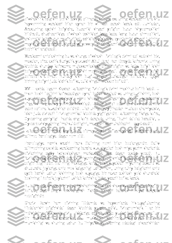 o’xshashlik belgisini topish tavsiya qilinardi, so’ngra esa uning xarakterini ana shu
hayvonnning   xarakteri   bilan   aynan   bir   xil   deb   qarash   kerak   edi.   Jumladan,
Arastuning   aytishi   bo’yicha,   buqaniki   singari   yo’g’on   burun   ishyoqmaslikni
bildiradi,   chuchqanikiga   o’xshash   teshiklari   katta-katta   keng   burun   ahmoqlikni,
arslonniki kabi burun mag’rurlikni, echkilar, g’ylar, va qyonlarniki singari junining
mayinligi  qo’rqoqlikni, sherlar   va  yovvoyi   chuchqalarniki  kabi  junning dag’alligi
botirlikni anglatadi. 
Xarakterni aniqlashning bu va shunga o’xshash   fiziologik tizimi aql-sadosini biz,
masalan, o’rta asrlik Suriyalik yozuvchi Abul-Faraj Bar Ebreyda ko’ramiz. Uning
kitobida   shunday   ko’rsatma   mujassamlashgandir:   "Yo’g’on   va   kalta   bo’yli   kishi
bo’yval   singari   qahr   g’azabga   kelishi   moyilligiga   ega".   Uzun   va   ingichka   bo’yli
qo’rqoqlik   alomati.   Bunday   kishi   bug’u   singari   hurkadigan   bo’ladiki,   "Qaysi
birining bo’yni juda kichik bo’lsa, tulki singari makkor bo’ladi".
XVIII  asrda  Iogann Kaspar  Lafaterning  fiziologik  tizimi  mashhur   bo’lib  ketdi. U
inson boshi "qalbini ko’rsatadigan oyna" bo’lib sanaladi va uning tuzilishini, bosh
suyagining   konfigurasiyani,   imo-ishorasini   o’rganish   kishi   xarakterini
o’rganishning asosiy yo’li deb hisobladi. Lafater taniqli odamlar shaxsi ustidan bir
qator oqilona kuzatishlar qoldirdi. Ular uning ilmiy jihatdan mutlaqo ahamiyatsiz,
lekin juda qiziqarli "Fiziognomika" kitobida yig’ilgandir. Lafaterning fikriga ko’ra,
Gyotening   geniyligi     haqida   eng   ko’p   darajada   uning,   "burni   dalolat   beradiki,   u
Gyote pozisiyasining "mahsuldorligini, mazmuni va muhabbatini - qayd etadi". 
Lafaterning   o’limidan   keyin   ko’p   o’tmay   paydo   bo’lgan   yangi     xarakteriologik
ta'limot frenologiya  degan nom oldi.
Frenologiya   nemis   vrachi   Frans   Gallning   nomi   bilan   boqlangandir.   Gallv
ta'limotining asosida xarakterning barcha xususiyatlari bosh miya yarim sharlarida
o’zlarining   qat'iy   ixtisoslashgan   markazlarga   ega   degan   tasdiq   yotadi.   Bu
fazilatlarning rivojlanish darajasi miyaning tegishli qismlari kattaligiga to’g’ridan-
to’g’ri   bog’liqdir.   Gallning   maslagiga   ko’ra,   bosh   suyaklari   miyaning   qavariq   va
chuqurcha   joylariga   aniq   mos   kelganligi   uchun   ham,   uning   ruhiy   belgilarini   aniq
aytib   berish   uchun   kishining   bosh   suyagiga   bir   nazar   tashlash   yoki   shunchaki
boshning "Bo’rtik joylarini" ushlab ko’rish aftidan yetarli bo’lsa kerak.
Bu ta'limotda umuman miya yarim sharining tuzilishi shaxs xususiyatlariga bog’liq
bo’ladi,   degan   to’g’ri   boshlang’ich   fikrdan   tashqari   barchasi   nihoyat   darajada
noto’g’ridir. 
Charlz   Darvin   ham   o’zining   "Odamda   va   hayvonlarda   his-tuyg’ularning
ifodalanishi   to’g’risida"   degan   kitobida   yozgan   ediki,   fiziognomistik   "Har   bir
individning o’z shaxsiy qizi ishlariga   erishib,   faqat   yuzlaridagi   asosan   ma'lum
bir   muskullarni   qisqartirishi,   bu   muskullar   kuchliroq   rivojlangan   bo’lishi
mumkinligi   va   shuning   uchun   bu   liniyalar   va   ularning   odatdagi   qisqarishidan 