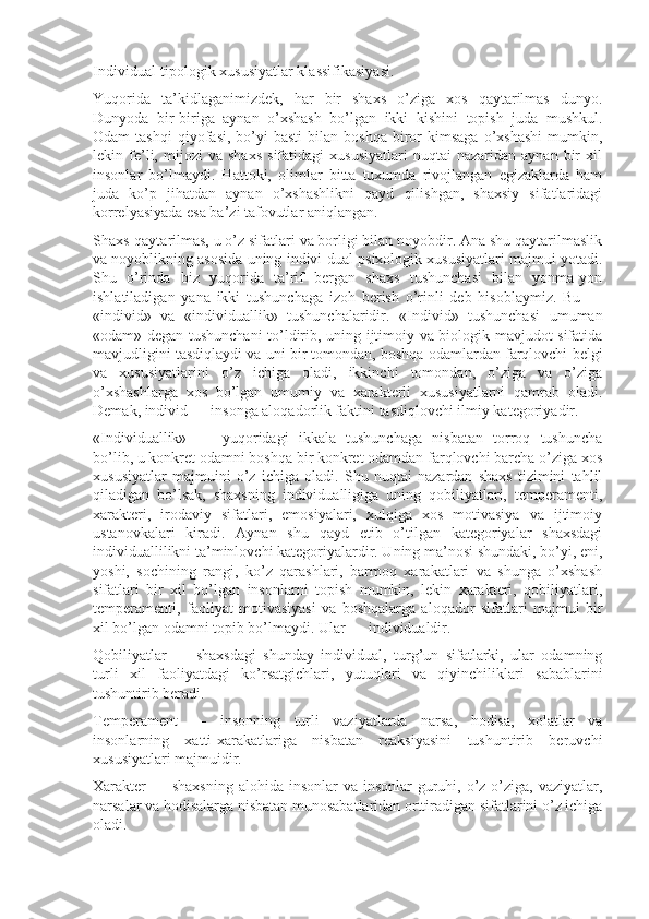 Individual-tipologik xususiyatlar klassifikasiyasi.
Yuqorida   ta’kidlaganimizdek,   har   bir   shaxs   o’ziga   xos   qaytarilmas   dunyo.
Dunyoda   bir-biriga   aynan   o’xshash   bo’lgan   ikki   kishini   topish   juda   mushkul.
Odam   tashqi   qiyofasi,   bo’yi-basti   bilan   boshqa   biror   kimsaga   o’xshashi   mumkin,
lekin  fe’li,   mijozi   va   shaxs   sifatidagi   xususiyatlari   nuqtai   nazaridan  aynan   bir   xil
insonlar   bo’lmaydi.   Hattoki,   olimlar   bitta   tuxumda   rivojlangan   egizaklarda   ham
juda   ko’p   jihatdan   aynan   o’xshashlikni   qayd   qilishgan,   shaxsiy   sifatlaridagi
korrelyasiyada esa ba’zi tafovutlar aniqlangan.
Shaxs-qaytarilmas, u o’z sifatlari va borligi bilan noyobdir. Ana shu qaytarilmaslik
va noyoblikning asosida uning indivi-dual psixologik xususiyatlari majmui yotadi.
Shu   o’rinda   biz   yuqorida   ta’rif   bergan   shaxs   tushunchasi   bilan   yonma-yon
ishlatiladigan   yana   ikki   tushunchaga   izoh   berish   o’rinli   deb   hisoblaymiz.   Bu   —
«individ»   va   «individuallik»   tushunchalaridir.   «Individ»   tushunchasi   umuman
«odam» degan tushunchani to’ldirib, uning ijtimoiy va biologik mavjudot sifatida
mavjudligini tasdiqlaydi va uni bir tomondan, boshqa odamlardan farqlovchi belgi
va   xususiyatlarini   o’z   ichiga   oladi,   ikkinchi   tomondan,   o’ziga   va   o’ziga
o’xshashlarga   xos   bo’lgan   umumiy   va   xarakterli   xususiyatlarni   qamrab   oladi.
Demak, individ — insonga aloqadorlik faktini tasdiqlovchi ilmiy kategoriyadir.
«Individuallik»   —   yuqoridagi   ikkala   tushunchaga   nisbatan   torroq   tushuncha
bo’lib, u konkret odamni boshqa bir konkret odamdan farqlovchi barcha o’ziga xos
xususiyatlar   majmuini   o’z   ichiga   oladi.   Shu   nuqtai   nazardan   shaxs   tizimini   tahlil
qiladigan   bo’lsak,   shaxsning   individualligiga   uning   qobiliyatlari,   temperamenti,
xarakteri,   irodaviy   sifatlari,   emosiyalari,   xulqiga   xos   motivasiya   va   ijtimoiy
ustanovkalari   kiradi.   Aynan   shu   qayd   etib   o’tilgan   kategoriyalar   shaxsdagi
individuallilikni ta’minlovchi kategoriyalardir. Uning ma’nosi shundaki, bo’yi, eni,
yoshi,   sochining   rangi,   ko’z   qarashlari,   barmoq   xarakatlari   va   shunga   o’xshash
sifatlari   bir   xil   bo’lgan   insonlarni   topish   mumkin,   lekin   xarakteri,   qobiliyatlari,
temperamenti,   faoliyat   motivasiyasi   va   boshqalarga   aloqador   sifatlari   majmui   bir
xil bo’lgan odamni topib bo’lmaydi. Ular — individualdir.
Qobiliyatlar   —   shaxsdagi   shunday   individual,   turg’un   sifatlarki,   ular   odamning
turli   xil   faoliyatdagi   ko’rsatgichlari,   yutuqlari   va   qiyinchiliklari   sabablarini
tushuntirib beradi.
Temperament   —   insonning   turli   vaziyatlarda   narsa,   hodisa,   xolatlar   va
insonlarning   xatti-xarakatlariga   nisbatan   reaksiyasini   tushuntirib   beruvchi
xususiyatlari majmuidir.
Xarakter  — shaxsning  alohida insonlar  va insonlar  guruhi, o’z-o’ziga,  vaziyatlar,
narsalar va hodisalarga nisbatan munosabatlaridan orttiradigan sifatlarini o’z ichiga
oladi. 