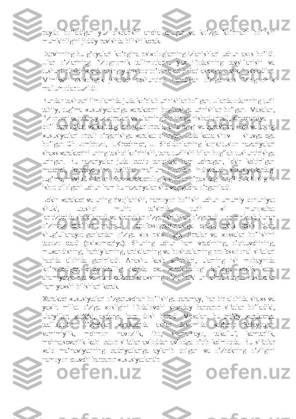 paydo   bo’ladigan   yuz   qisqarishi   ancha   chuqur   va   ko’zga   ko’rinarli   bo’lishi
mumkinligini jiddiy ravishda bilishi kerak. 
Darvinning   bu   g’oyalari   ko’pgina   psixologlarning   izlanishlari   uchun   asos   bo’ldi.
Ular   o’zlarining   fiziognomik   ta'limotlarini   yuz   ifodasining   tavsiflanishi   va
tushuntirilishi hamda uning yumshoq to’qimalari holati asosiga qurila boshladilar.
Mimikani   psixologik   jihatdan   tushuntirib   beradigan   o’ziga   xos   fiziognomik
ma'lumotlar tuzildi. 
Bundan tashqari ilmolamida juda ko’plab urinishlar bo’lgan. Ularda odamning turli
tabiiy,   tug’ma   xususiyatlariga   xarakterni   bog’lashga   urinishlar   bo’lgan.   Masalan,
fizionomika odam yuz qirralari va ularning bir-biriga nisbati orqali, xiromantiya —
qo’l barmoqlari va kaftdagi chiziqlar orqali, ko’z rangi va qarashlar, soch va uning
xususiyatlari   orqali   o’rganishga   xarakat   qilingan.   Juda   katta   shov   —   shuvga   ega
bo’lgan   Ch.Lombrozo,   E.Krechmer,   U.   Sheldonlarning   konstitusion   nazariyalari
shaxs xarakterini uning tashqi ko’rinishi, tana tuzilishi bilan bog’lab tushuntirishga
uringan.   Bu   nazariyalar   juda   qattiq   tanqidga   ham   uchragan,   lekin   keltirilgan
material,   korrelya-sion   tahlillar   ma’lum   jihatdan   individual   xususiyatlardagi
tug’ma, mavjud sifatlar bilan xarakterologik sifatlar o’rtasidagi bog’liqlik borligini
isbot qilolgani uchun ham bu nazariyalar shu vaqtgacha o’rganiladi.
Lekin  xarakter   va  uning  rivojlanishi,   namoyon  bo’lishi   uchun  umumiy  qonuniyat
shuki,   utashqi   muhit   ta’sirida,   turli   xil   munosabat
lar tizimida shakllanadi va sharoitlar o’zgarishi bilan o’zgaradi. Har bir kasb-hunar
o’zining   talablari   majmui—   professogrammasiga   egaki,   ushu   kasb   bilan
shug’ullanayot-ganlardan   o’ziga   xos   psixologik   qirralar   va   xossalar   bo’lishini
taqozo   etadi   (psixometriya).   Shuning   uchun   ham   vrachning,   o’qituvchining,
muxandisning, harbiylarning, artistlarning va boshqalarning professoional sifatlari
haqida   alohida   gapiriladi.   Anashu   kasb   sohiblari,   ularning   ish   mobaynida
ko’rsatadigan   individualligi   ichida   esa   xarakterologi   ko’ziga   xoslik   katta
ahamiyatga   ega   va   buni   nafaqat   shaxsning   o’zi,   balki   uni   o’rab   turgan   boshqalar
ham yaxshi bilishlari kerak.
Xarakter  xususiyatlari  o’zgaruvchan bo’lishiga  qaramay, har  bir  alohida shaxs  va
yaxlit   millat   o’ziga   xosligini   ifodalovchi   shunday   barqaror   sifatlar   bo’ladiki,
ularyillar,   xattoki,   asrlarga   ham   dosh   beradi.   Masalan,   bu   milliy   xarakterga
taalluqlidir.   O’zbeklar   xarakterida   asrlar   davomida   saqlanib   kelayotgan
samimiylik,   mehmon   navozlik,   ibo,   sharm-hayo,   takalluf,   kamtarlik,
mehnatsevarlik   kabi   qator   sifatlar   avloddan-avlodga   o’tib   kelmoqda.   Bu   sifatlar
xalq   ma’naviyatining   qadriyatlariga   aylanib   qolgan   va   o’zbekning   o’zligini
namoyon etuvchi barqaror xususiyatlardir. 