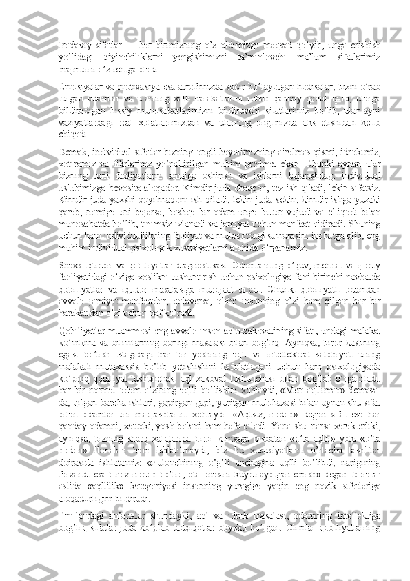 Irodaviy   sifatlar   —   har   birimizning   o’z   oldimizga   maqsad   qo’yib,   unga   erishish
yo’lidagi   qiyinchiliklarni   yengishimizni   ta’minlovchi   ma’lum   sifatlarimiz
majmuini o’z ichiga oladi.
Emosiyalar va motivasiya esa atrofimizda sodir bo’layotgan hodisalar, bizni o’rab
turgan   odamlar   va   ularning   xatti-harakatlarini   ruhan   qanday   qabul   qilib,   ularga
bildiradigan   hissiy   munosabatlarimizni   bildiruvchi   sifatlarimiz   bo’lib,   ular   ayni
vaziyatlardagi   real   xolatlarimizdan   va   ularning   ongimizda   aks   etishidan   kelib
chiqadi.
Demak, individual sifatlar bizning ongli hayotimizning ajralmas qismi, idrokimiz,
xotiramiz   va   fikrlarimz   yo’naltirilgan   muhim   predmet   ekan.   Chunki   aynan   ular
bizning   turli   faoliyatlarni   amalga   oshirish   va   ishlarni   bajarishdagi   individual
uslubimizga bevosita aloqador. Kimdir juda chaqqon, tez ish qiladi, lekin sifatsiz.
Kimdir   juda yaxshi  qoyilmaqom   ish  qiladi,  lekin  juda  sekin,  kimdir  ishga  yuzaki
qarab,   nomiga   uni   bajarsa,   boshqa   bir   odam   unga   butun   vujudi   va   e’tiqodi   bilan
munosabatda bo’lib, tinimsiz izlanadi va jamiyat uchun manfaat qidiradi. Shuning
uchun ham individuallikning faoliyat va muloqotdagi samarasini inobatga olib, eng
muhim individual-psixologik xususiyatlarni alohida o’rganamiz.
Shaxs iqtidori va qobiliyatlar diagnostikasi. Odamlarning o’quv, mehnat va ijodiy
faoliyatidagi o’ziga xoslikni tushuntirish uchun psixologiya fani birinchi navbatda
qobiliyatlar   va   iqtidor   masalasiga   murojaat   qiladi.   Chunki   qobiliyatli   odamdan
avvalo   jamiyat   manfaatdor,   qolaversa,   o’sha   insonning   o’zi   ham   qilgan   har   bir
harakatidan o’zi uchun naf ko’radi.
Qobiliyatlar muammosi eng avvalo inson aqlu-zakovatining sifati, undagi malaka,
ko’nikma   va   bilimlarning   borligi   masalasi   bilan   bog’liq.   Ayniqsa,   biror   kasbning
egasi   bo’lish   istagidagi   har   bir   yoshning   aqli   va   intellektual   salohiyati   uning
malakali   mutaxassis   bo’lib   yetishishini   kafolatlagani   uchun   ham   psixologiyada
ko’proq   qobiliyat   tushunchasi   aql   zakovat   tushunchasi   bilan   bog’lab   o’rganiladi.
har   bir   normal   odam   o’zining   aqlli   bo’lishini   xohlaydi,   «Men   aqlliman»   demasa-
da, qilgan barcha ishlari, gapirgan gapi, yuritgan mulohazasi bilan aynan shu sifat
bilan   odamlar   uni   maqtashlarini   xohlaydi.   «Aqlsiz,   nodon»   degan   sifat   esa   har
qanday odamni, xattoki, yosh bolani ham hafa qiladi. Yana shu narsa xarakterliki,
ayniqsa,   bizning   sharq   xalqlarida   biror   kimsaga   nisbatan   «o’ta   aqlli»   yoki   «o’ta
nodon»   iboralari   ham   ishlatilmaydi,   biz   bu   xususiyatlarni   o’rtacha   tasniflar
doirasida   ishlatamiz:   «Falonchining   o’g’li   anchagina   aqlli   bo’libdi,   narigining
farzandi esa biroz nodon bo’lib, ota-onasini  kuydirayotgan emish» degan iboralar
aslida   «aqllilik»   kategoriyasi   insonning   yuragiga   yaqin   eng   nozik   sifatlariga
aloqadorligini bildiradi.
Ilm-fandagi   an’analar   shundayki,   aql   va   idrok   masalasi,   odamning   intellektiga
bog’liq  sifatlar   juda  ko’plab  tadqiqotlar   obyekti  bo’lgan. Olimlar  qobiliyatlarning 