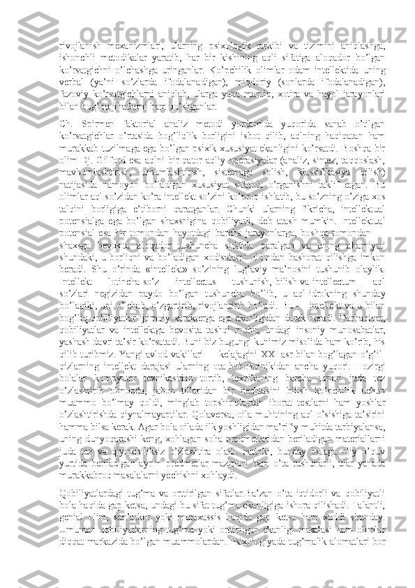 rivojlanish   mexanizmlari,   ularning   psixologik   tarkibi   va   tizimini   aniqlashga,
ishonchli   metodikalar   yaratib,   har   bir   kishining   aqli   sifatiga   aloqador   bo’lgan
ko’rsatgichni   o’lchashga   uringanlar.   Ko’pchilik   olimlar   odam   intellektida   uning
verbal   (ya’ni   so’zlarda   ifodalanadigan),   miqdoriy   (sonlarda   ifodalanadigan),
fazoviy   ko’rsatgichlarni   aniqlab,   ularga   yana   mantiq,   xotira   va   hayol   jarayonlari
bilan bog’liq jihatlarni ham qo’shganlar.
Ch.   Spirmen   faktorial   analiz   metodi   yordamida   yuqorida   sanab   o’tilgan
ko’rsatgichlar   o’rtasida   bog’liqlik   borligini   isbot   qilib,   aqlning   haqiqatan   ham
murakkab tuzilmaga ega bo’lgan psixik xususiyat ekanligini ko’rsatdi. Boshqa bir
olim   Dj.   Gilford   esa   aqlni   bir   qator   aqliy   operasiyalar   (analiz,   sintez,   taqqoslash,
mavhumlashtirish,   umumlashtirish,   sistemaga   solish,   klassifikasiya   qilish)
natijasida   namoyon   bo’ladigan   xususiyat   sifatida   o’rganishni   taklif   etgan.   Bu
olimlar aql so’zidan ko’ra intellekt so’zini ko’proq ishlatib, bu so’zning o’ziga xos
talqini   borligiga   e’tiborni   qaratganlar.   Chunki   ularning   fikricha,   intellektual
potensialga   ega   bo’lgan   shaxsnigina   qobiliyatli,   deb   atash   mumkin.   Intellektual
potensial   esa   bir   tomondan   hayotdagi   barcha   jarayonlarga,   boshqa   tomondan   —
shaxsga   bevosita   aloqador   tushuncha   sifatida   qaralgan   va   uning   ahamiyati
shundaki,   u   borliqni   va   bo’ladigan   xodisalarni   oldindan   bashorat   qilishga   imkon
beradi.   Shu   o’rinda   «intellekt»   so’zining   lug’aviy   ma’nosini   tushunib   olaylik.
Intellekt — lotincha so’z — intellectus — tushunish, bilish va intellectum  — aql
so’zlari   negizidan   paydo   bo’lgan   tushuncha   bo’lib,   u   aql-idrokning   shunday
bo’lagiki, uni  o’lchab, o’zgartirib, rivojlantirib bo’ladi. Bu — intellekt va u bilan
bog’liq qobiliyatlar  ijtimoiy xarakterga ega ekanligidan  darak beradi. Darhaqiqat,
qobiliyatlar   va   intellektga   bevosita   tashqi   muhit,   undagi   insoniy   munosabatlar,
yashash davri ta’sir ko’rsatadi. Buni biz bugungi kunimiz misolida ham ko’rib, his
qilib turibmiz. Yangi avlod vakillari — kelajagini XXI asr bilan bog’lagan o’g’il-
qizlarning   intellekt   darajasi   ularning   ota-bobolarinikidan   ancha   yuqori.   Hozirgi
bolalar   kompyuter   texnikasidan   tortib,   texnikaning   barcha   turlari   juda   tez
o’zlashtirib   olmoqda,   jahon   tillaridan   bir   nechtasini   bilish   ko’pchilik   uchun
muammo   bo’lmay   qoldi,   minglab   topshiriqlardan   iborat   testlarni   ham   yoshlar
o’zlashtirishda qiynalmayaptilar. Qolaversa, oila muhitining aql o’sishiga ta’sirini
hamma bilsa kerak. Agar bola oilada ilk yoshligidan ma’rifiy muhitda tarbiyalansa,
uning dunyoqarashi  keng, xohlagan soha predmetlaridan beriladigan materiallarni
juda   tez   va   qiyinchiliksiz   o’zlashtira   oladi.   hattoki,   bunday   bolaga   oliy   o’quv
yurtida   beriladigan   ayrim   predmetlar   mazmuni   ham   o’ta   tushunarli,   ular   yanada
murakkabroq masalalarni yechishni xohlaydi.
Qobiliyatlardagi   tug’ma   va   orttirilgan   sifatlar.Ba’zan   o’ta   iqtidorli   va   qobiliyatli
bola haqida gap ketsa, undagi bu sifat tug’ma ekanligiga ishora qilishadi. Talantli,
genial   olim,   san’atkor   yoki   mutaxassis   haqida   gap   ketsa   ham   xuddi   shunday.
Umuman   qobiliyatlarning   tug’ma   yoki   orttirilgan   ekanligi   masalasi   ham   olimlar
diqqat markazida bo’lgan muammolardan. Psixologiyada tug’malik alomatlari bor 